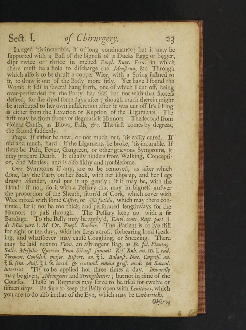 In aged 5tis incurable, if of long continuance; but it may be fupported with a Ball of the bignefs of a Ducks Egge or bigger, dipt twice or thrice in melted Empl. Rupt. Fern, in which there muft be a hole to difeharge the Menjhua., &amp;c. Through which alfo is to be thruft a copper Wier, with a String faffned to it, to draw it out of the Body more fitly. Yet have I found the Womb it felf in 'feveral hang forth, one of which I cut off, being over-perfwaded by the Party her felf, but not with that fiiccefs defired, for fhe dyed fome days after; though much therein might be attributed to her own indiferetion after it was cut off. Ifs f ling is either from the Taxation or Ruption of the Ligaments. The firft may be from ferous or flegmatick Humors. The fecond from violent Caufes, as Blows, Falls, &amp;c. The firft comes by degrees, the fecond fuddenly. Frogn. If either be new, or not much out, ’tis eafily cured. If old and much, hard ; if the Ligaments be broke, ’tis incurable. If there be Pain, Fever, Gangreen, or other grievous Symptoms, it may procure Death. It ufiially hinders from Walking, Concepti¬ on, and Menfes; and is alfo filthy and troublefome. Cure. Symptoms if any, are to be removed, as after which done, lay the Party on her Back, with her Flips up, and her Legs drawn afunder, and put it up gently ; if it may be, with the Hand : if not, do it with a Penary that may in bignefs anfwer the proportion of the Sheath, fram’d of Cork, which cover with Wax mixed with fome Caftor, or Ajjafoetida, which may there con¬ tinue ; let it not be too thick, and perforated lengthways for the Humors to pafs through. The Peifary keep up with a fit Bandage. To the Belly may be apply’d, Empl. ccntr. Rupt. part. ii. de Mm. part. i. M. Or, Empl. Barbar. The Patient is to lye ftifl for eight or ten days, with her Legs acrofs, forbearing loud lpeak- ing, and whatfbever may caufe Coughing, or Sneezing. There may be laid next to Vulv. an aftringent Bag, as IC fol. Riantag. Salic. Mefpilor. Quercin. Trim. Silvefi. Jummit. Rof, Rub. an. m. i. rad. Torment. Confolid. major. Biftort. an. 3 i. Balaufl. Nuc. CupreJJ'. an. | is. fern. Anif. 5 i. fs. incid. &amp; ccntund. omnia grojfl modo per Saccul. intertext. ’Tis to be applied hot three times a day. Inwardly may be given, Aftringents and Strengtheners; but not in time of the Courfes. Thofe in Ruptures may ferve to be ufed for twelve or fifteen days. Be flire to keep the Belly open with Lenitives, which you are to do alfo in that of the Eye, which may be Catharticks. Qbfervs