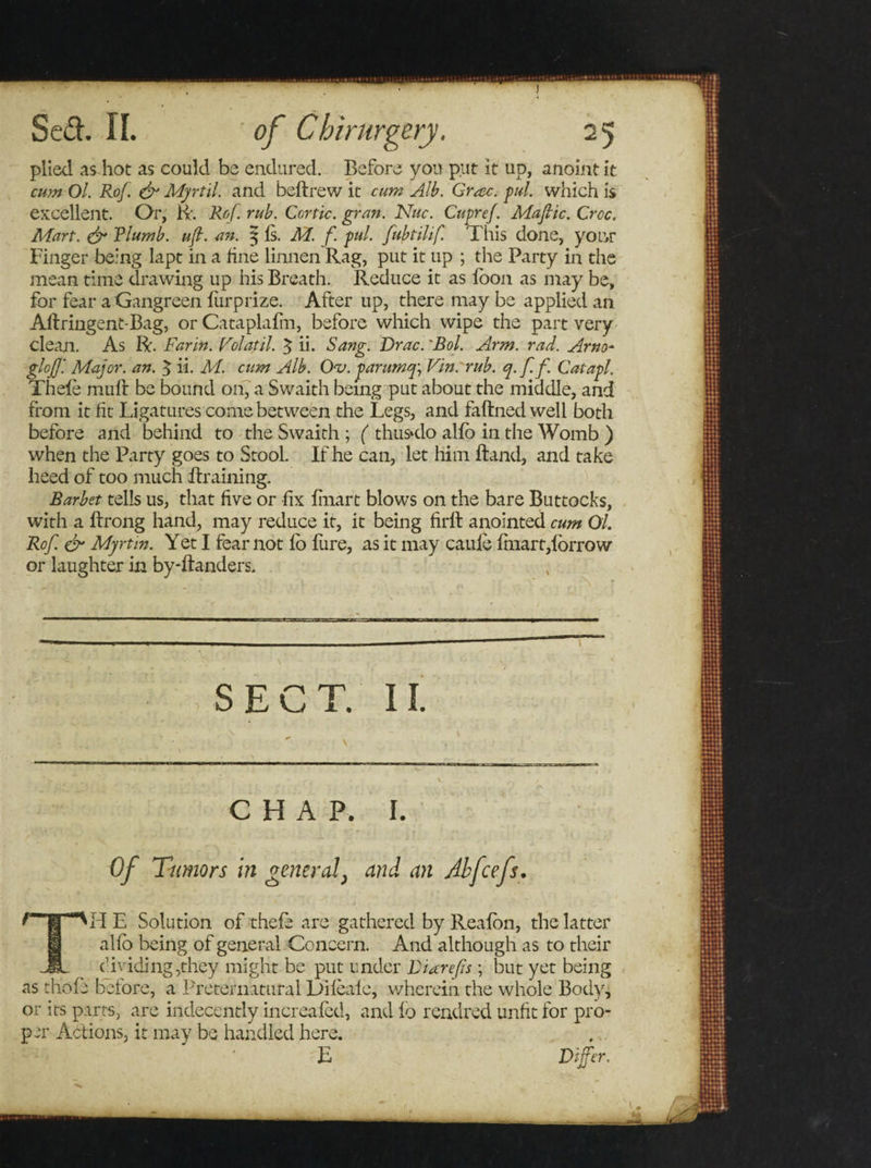 plied as hot as could be endured. Before yon put it up, anoint it cum Ol. Rof. &amp; Myrtil. and beftrew it cum Alb. Grac. pul. which is excellent. Or, lx'. Rof. rub. Cortic. gran. Nitc. Cupref. Mafic. Croc. Mart. &amp; Tlumb. uft. an. $ Is. M. f. pul. fubtilif. This done, yotvr Finger being lapt in a line linnen Rag, put it up ; the Party in the mean time drawing up his Breath. Reduce it as loon as may be, for fear a Gangreen furprize. After up, there may be applied an Aflringent-Bag, or Cataplafm, before which wipe the part very clean. As R. Far in. Volatil. 5 ii. Sang. Drac. 'Bol. Arm. rad. Arno- glojj: Major, an. $ ii. M. cum Alb. Oaj. parumq] Vm.'rub. q.ff Catapl. Thele mull be bound on, a Swaith being put about the middle, and from it fit Ligatures come between the Legs, and faftned well both before and behind to the Swaith ; ( thimlo alfo in the Womb ) when the Party goes to Stool. If he can, let him ftand, and take heed of too much Braining. Barbet tells us, that five or fix fmart blows on the bare Buttocks, with a ftrong hand, may reduce it, it being firll anointed cum Ol. Rof. &amp; Myrtin. Yet I fear not fo fure, as it may cauie fhiart,lorrow or laughter in by-ftanders. SECT. II. CHAP. I. Of Tumors in general} and an Abfcefs. Tld E Solution of thefe are gathered by Realbn, the latter alfo being of general Concern. And although as to their dividing,they might be put under Diarefs ; but yet being as tliofe before, a Preternatural Difeafe, wherein the whole Body, or its parts, are indecently increafed, and lo readred unfit for pro¬ per Actions, it may be handled here. E Differ.