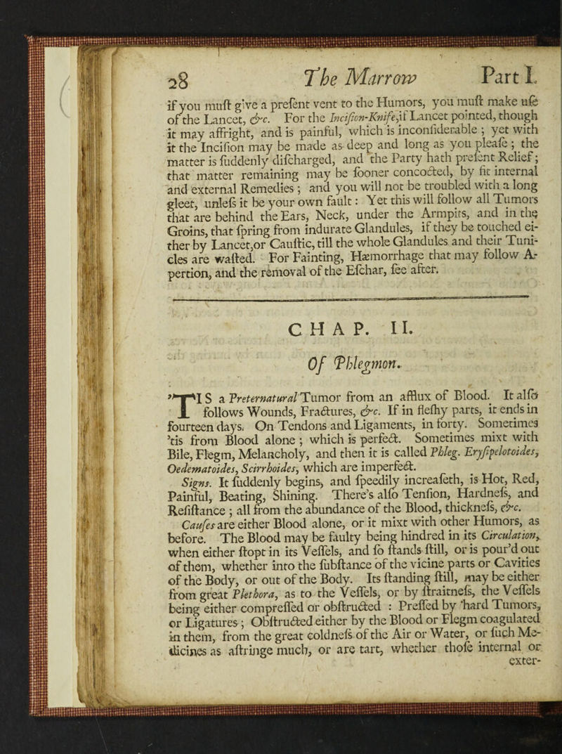 if you muft give a prefent vent to the Humors, you muff make ufe of the Lancet, &amp;c. For the Incifan-Knife,if Lancet pointed, though it may affright, and is painful, which is inconliderable ; yet with it the Incifion may be made as- deep and long as you pleafe ; the matter is fuddenly difcharged, and the Party hath prefent Relief; that matter remaining may be looner concocted, by ht internal and external Remedies; and you will not be troubled with a long gleet, unlefs it be your own fault: Yet this will follow all Tumors that are behind the Ears, Neck, under the Armpits, and in the Groins, that fpring from indurate Glandules, if they be touched ei¬ ther by Lancet,or Cauftic, till the whole Glandules and their Tum- cles are wafted. For Fainting, Hemorrhage that may follow A- pertion., and the removal of the Efchar, fee after. CHAP. II. Of ^hleginon. S a Preternatural Tumor from an afflux of Blood. It alfb JL follows Wounds, Fra&amp;ures, &amp;c. If in flefhy parts, it ends in fourteen days; On Tendons and Ligaments, in forty. Sometimes 5tis from Blood alone ; which is perfect. Sometimes mixt with Bile, Flegm, Melancholy, and then it is called Phleg. Eryfyelotcides, Oedematoides, Scirrhoides, which are imperfect. Signs, It fuddenly begins* and fpeedily increafeth, is Hot, Red, Painful, Beating, Shining. There’s alfo Tenfion, Hardnefs, and R.efiftance ; all from the abundance of the Blood, thicknefs, &amp;c. Caufes are either Blood alone, or it mixt with other Humors, as before. The Blood may be faulty being hindred in its Circulationy when either ftopt in its Veffels, and fb ftands ftill, or is pour d out of them, whether into the fubftance of the vicine parts or Cavities of the Body, or out of the Body. Its Handing ftill, may be either from great Plethora, as to the Veffels, or by liraitnefs, the Veffels being either comprefied or obftrubfed : Prefled by hard Tumois, or Ligatures; Obftru&amp;ed either by the Blood or Flegm coagulated ki them, from the great coldnefs of the Air or Water, or fuch Me¬ dicines as aftringe much, or are tart, whether thofe internal or exter-