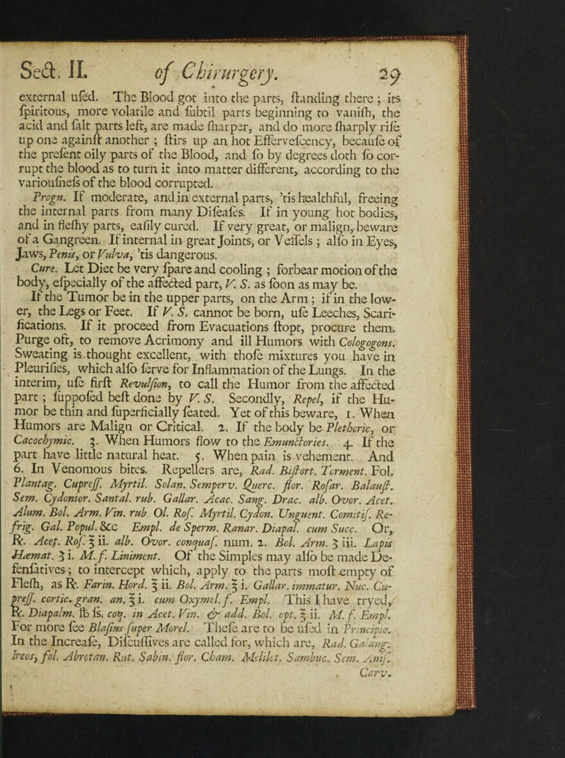 I Sed. IL external ufed. The Blood got into the parts, Banding there ; its Ipiritous, more volatile and liibtil parts beginning to vanifh, the acid and fait parts left, are made {harper, and do more lharply rile up one again!! another ; ftirs lip an hot Effervefcency, becauleof the prelent oily parts of the Blood, and fo by degrees doth lo cor¬ rupt the blood as to turn it into matter different, according to the varioufiiels of the blood corrupted. Vrogn. If moderate, and in external parts, ’tis healthful, freeing the internal parts from many Dileaf's. If in young hot bodies, and in flelhy parts, eafily cured. If very great, or malign, beware of a Gangreen. If internal in great Joints, or Veifels; alio in Eyes, Jaws, Vents, or Vulva, ’tis dangerous. Cure. Let Diet be very Ipare and cooling ; forbear motion of the body, elpecially of the affeded part, V. S. as loon as may be. II the Tumor be in the upper parts, on the Arm; if in the low¬ er, the Legs or Feet. If V. S. cannot be born, ule Leeches, Scari¬ fications. If it proceed from Evacuations llopt, procure them. Purge oft, to remove Acrimony and ill Humors with Cologogons. Sweating is thought excellent, with thole mixtures you have in Pleurifies, which allb lerve for Inflammation of the Lungs. In the interim, ule firft Revulfion, to call the Humor from the affeded part; lixppofed belt done by V S. Secondly, Repel, if the Hu¬ mor be thin and fuperficially leated. Yet of this beware, i. When Humors are Malign or Critical. 2. If the body be Plethoric, or Cacochymic. 3. When Humors flow to the Emunkories. 4. If the part have little natural heat. 5. When pain is vehement. And 6. In Venomous bites. Repellers are, Rad. Biflort. Torment. Fob Vlantag. Cupreff. Myrtil. Solan. Semperv. Querc. flor. Rofar. Balaufi. Sem. Cy don't or. Santal. rub. GaUar. Acac. Sang. Drac. alb. Ovor. Acet. Alum. Bol. Arm. Vin. rub Ol. Rof. Myrtil. Cydon. Unguent. ComitiJ. Re- frig. Gal. Vopul. &amp;c Empl. de Sperm. Ranar. Diapal. cum Succ. Or, ft. Acet. Rof. § ii. alb. Ovor. conquaf. num. 2. Bel. Arm. $ iii. Lapis Ham at. $ i. M.f. Liniment. Of the Simples may allb be made De¬ fensives ; to intercept which, apply to the parts moll empty of Flefh, as ft. Farm. Hord. | ii. Bol. Arm. 5 i. GaUar. immatur. Nuc. Cu- prefj. cortic. gran. an. 5 i. cumOxymel.f. Empl. This I have tryed, ft. Diapalm. Ifc Is. cotp. in Acet. Vin. &amp; add. Bol. opt. | ii. M. f. Empl. For more lee Blafius fuper Morel. Thele are to be uled in Frincipio. In the Increale, Dilcuffives are called for, which are, Rad. Galang. Ireosj fol. Abrotan. Rut. Sabin, flor. Cham. Mtlikt. Sambuc. Sem. Anif. Carv. 1