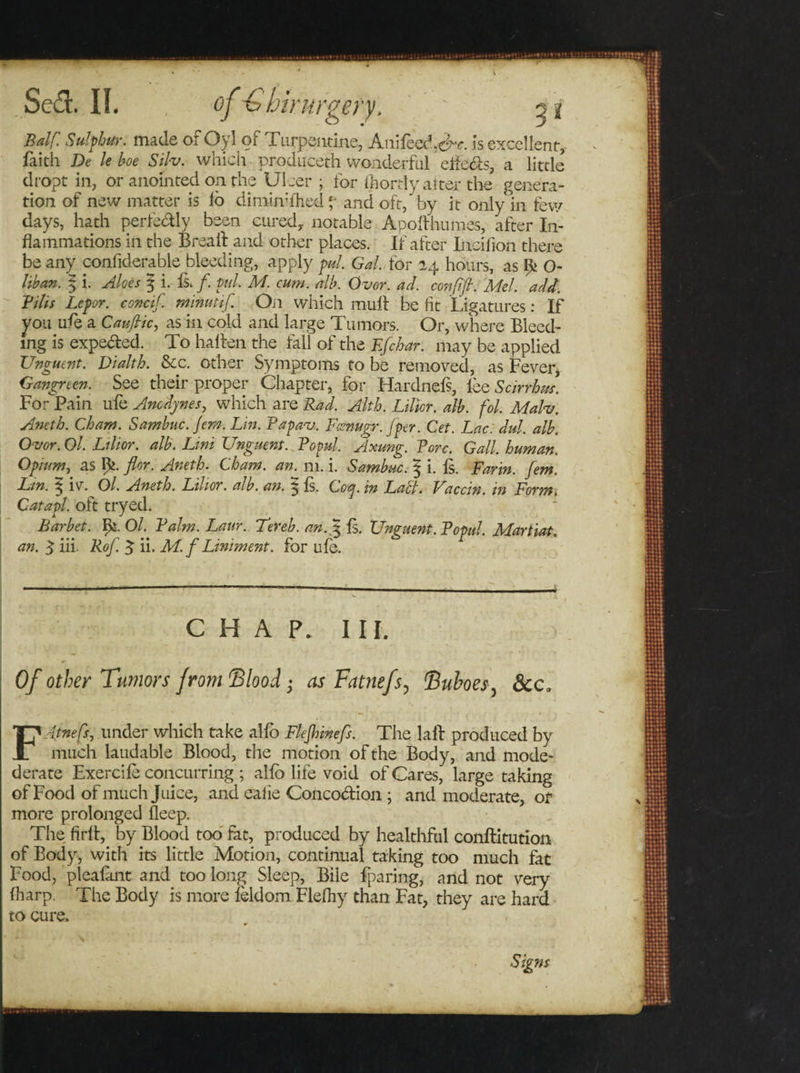 Balf. Sulphur, made or Oyl of Turpentine, Anifeed.d^. is excellent, faith De le hoe Sih. which produceth wonderful efie&amp;s, a little dropt in, or anointed on the Ulcer ; for ihordy alter the genera¬ tion of new matter is lo diminhhed *• and oft, by it only in few days, hath perfedly been cured,, notable Apolthumes, after In¬ flammations in the Brea If and other places. If after Incifion there be any confiderable bleeding, apply pul. Gal, tor 14 hours, as O- lihan. $ i. Aloes 5 i. Is. /. pul M. cum. alb. Ovor. ad. confifl. Mel. add. BiUs Lepor. concif. minutif. Oil which mult be fit Ligatures: If you ule a Caujlic, as in cold and large Tumors. Or, vvhere Bleed¬ ing is expe&amp;ed. To halten the fall of the Efchar. may be applied Unguent. Dialth. &amp;c. other Symptoms to be removed, as Fever, Gangreen. See their proper Chapter, for Hardnefs, lee Scirrhm. For Pain ule Anodynes, which are Rad. Alth. Lilior. alb. fol. Malv. Aneth. Cham. Samhuc. Jem. Lin. Papav. Fcsnugr. [per. Cet. Lac. dul. alh. Ovor. Ol. Lilior. alb. Uni Unguent. Fopul. Axung. Fore. Gall, human. Opium, as flor. Aneth. Cham. an. m. i. Samhuc. J i. is. Farm, fern. Lin. \ iv. Ol. Aneth. Lilior. alh. an. 5 fs. Coq. in Labi. Vaccin. in Form. Catapl. oft tryed. Barbet. ^s. Balm. Laur. Ter eh. an.$ Is. Unguent. Fopul. Martiat. an. $ iii. Rof. % ii. M. f Liniment, for ule. CHAP. III. Of other Tumors from 'Blood • as Fatnefs, Buboes, dec, Fdtnefs, under which take alio Flefhinefs. The laft produced by much laudable Blood, the motion of the Body, and mode- derate Exercile concurring ; alio life void of Cares, large taking of Food of much Juice, and ealie Concoction ; and moderate, or more prolonged fleep. The firit, by Blood too fat, produced by healthful conflitution of Body, with its little Motion, continual taking too much fat Food, pleafant and too long Sleep, Bile fparing, and not very (harp. The Body is more feldom Flefhy than Fat, they are hard to cure. Signs