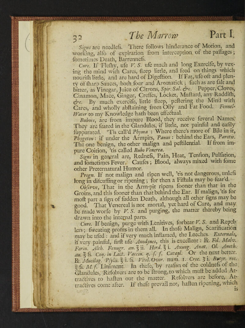 Signs are needlefs. There follows hi'nderance of Motion, and working, alfb of expiration from interception of the pailages; -fome times Death, Barrennefs. Cure. If Flefhy, ufe V S. ufe much and long Exercife, by vex¬ ing the mind with Cares, fleep little, and feed on things which nourifh little, and are hard of Digeftion. If Fat, ufe oft and plen¬ ty of {harp Sauces, both four and Aromatick ; fuch as are fait and bitter, as Vinegar, Juice of Citrons, Spir. Sal &amp;c. Pepper, Cloves, Cinamon, Mace, Ginger, Creffes, Locket, Mu hard, any Raddifh, &amp;c. By much exercife, little fleep, peftering the Min'd with Cares, and wholly abftaining from Oily and Fat Food. Fennel Water to my Knowledge hath been effectual. Buboes, are from impure Blood, they receive feveral Names. They are foated in the Glandules, if little, not painful and eafily fuppurated. ’Tis call’d Bbyma : Where there’s more of Bile in it, Bhygeton : if under the Armpits, Farms : behind the Ears, Barons. The one benign, the other malign and pehilential. If from im¬ pure Coition, ’tis called Bubo V?nerea. Signs in general are, Rednefs, Pain, Heat, Tenfion, Puliation, and fometimes Fever. Caufes ; Blood, always mixed with fome other Preternatural Humor. Brogn. If not malign and ripen well, ’tis not dangerous, unlefs long in difcuffingor ripening *, for then a Filtula may be feard. Obferve, That in the Arm-pit ripens fboner than that in the Groins, and this fooner than that behind the Ear. If malign, tis loi molt part a fign of fudden Death, although all other figns may be good. That Venereal is not mortal, yet hard of Cure, and may be made worfe by V. S. and purging, the matter thereby being drawn into the internal parts. _ - Cure. If benign, purge with Lenitives, forbear V. S. and Rep el- lers; fweating prohts in them all. In thole Malign, Scarification may be tiled : and if very much inflamed, the Leeches. Externals, if very painful, firft ufo' Anodynes, this is excellent: R. Fol. Mal-v. Farm. Alth. Fcenugr. an. 3 ii. Fiord. ^ i. Axung. Anat. Ol. Aneth. itrt. 5 fs. Coq. in Lad. Vaccin. q. f. f. Catapl. Or the next bcttn. BcMucilag. Bfylii. § i. fs. Fit el. Ovor. num. I. Croc. $ i. B&amp;yr rec. 5'is. M.f Liniment. In thcfc, by reafon of the coldnefs of the. Glandules, Refolvcrs are to be ftrong,to which mult be added At- tradives to haften out the matter. Refolvers are before, At- tradives come after. If thefe prevail not, haften ripening, which v IS