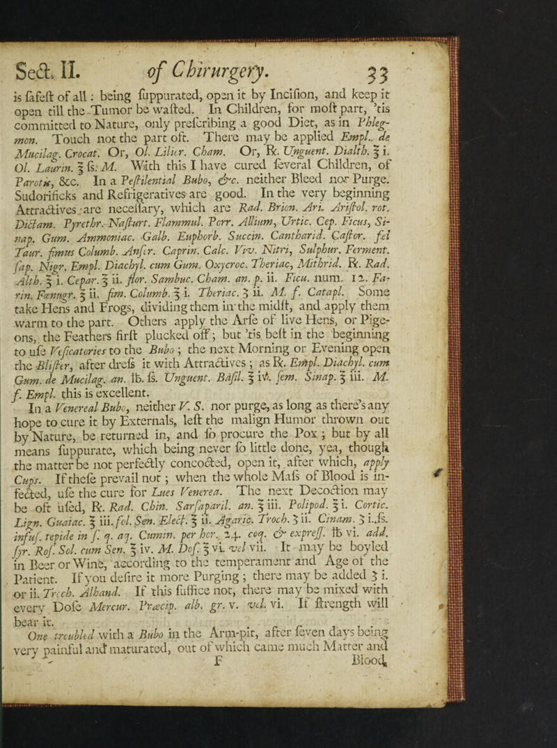 is fafeft of all: being fuppurated, open it by Incifion, and keep it open till the Tumor be waited. In Children, for molt part, ’tis committed to Nature, only prelcribing a good Diet, as in Phleg¬ mon. Touch not the part oft. There may be applied Empl. de Mucilag. Croc at. Or, Ol. Lilitr. Cham. Or, ft. Unguent. Dialth. | i. Ol. Laurin. 5 is: M. With this I have cured feveral Children, of Tarot*, See. In a TefHlential Bubo, &amp;c. neither Bleed nor Purge. Sudoriiicks and Refrigeratives are good. In the very beginning Attradives.-are neceiiary, which are Rad. Bricn. Art, Arifiol. rot. Dittam. Pyrethr. Nafiurt. Flammul. Terr. Allium, Urtic. Cep. Ficus, Si- nap. Gum. Ammoniac. Galb. Euphorb. Succw. Cantoand. Gajtor. fel Taur. f.mns Columb. Anftr. Caprin. Calc. Vru. Nitri, Sulphur. Ferment, fap. Nigr. Empl. Diachyl. cum Gum. Oxycroc. Theriac, Mithrid. ft. Rad. Alth. Cepar. 3 ii. fior. Sambuc. Cham. an. p. ii. Ficu. lium. 11. Fa¬ rm. Foenmr. 3 ii. fan. Columb. 3 i. Theriac. 3 ii. M. f. Catapl. Some take Hens and Frogs, dividing them in'the midit, and apply them warm to the part. Others apply the Arfe of live Hens, or Pige¬ ons, the Feathers firit plucked off; but ’tis. belt in the beginning to ufe Veficatories to the Bubo; the next Morning or Evening open the Blifier, after drefs it with Attradives ; as ft. Empl. Diachyl. cum Gum. de Mucilag. an. ib. is. Unguent. Bdfil. 3 iti. fern. Smap. 5 iii. M. f. Empl this is excellent. In a Venereal Bubo, neither V. S. nor purge, as long as there’s any hope to cure it by Externals, left the malign Humor thrown out by Nature, be returned in, and ib procure the Pox ; but by all means fuppurate, which being never fo little done, yea, though the matter be not perfedly concoded, open it, after which, apply Cups. Ifthefe prevail not; when the whole Mafs of Blood is in¬ fected, ufe the cure for Lues Venerea. The next Decodion may be oft hied, ft. Rad. Chin. Sarfapanl. an. 3 iii. Tolipod. 5 i. Cor tic. Lign. Guaiac. ^ iii.fcl. Sen. Elect. 3 n. Agaric. Ttoch. 3 h. Cinam. 3 i.,is. tnfuf. tepide in f. q. ay Cumin, per her. 24. coy &amp; expreff. ft vi. add. Jyr. Rof Sol. cum Sen. % iv. M. Dof. 5 vi. vel vii. It may be boy led in Beer or Wine, according to the temperament and Age of the patient. If you defire it more Purging ; there may be added 3 i. or ii. Trcch. Alhand. If this fuffice not, there may be mixed with every Dole Mercur. Vracip. alb. gr. v. vel. vi. Ii ftrength will bear it. ’ One troubled with a Bubo in the Arm-pit, after leven days being very painful and: maturated, out of which came much Matter and J ' F BiooO,