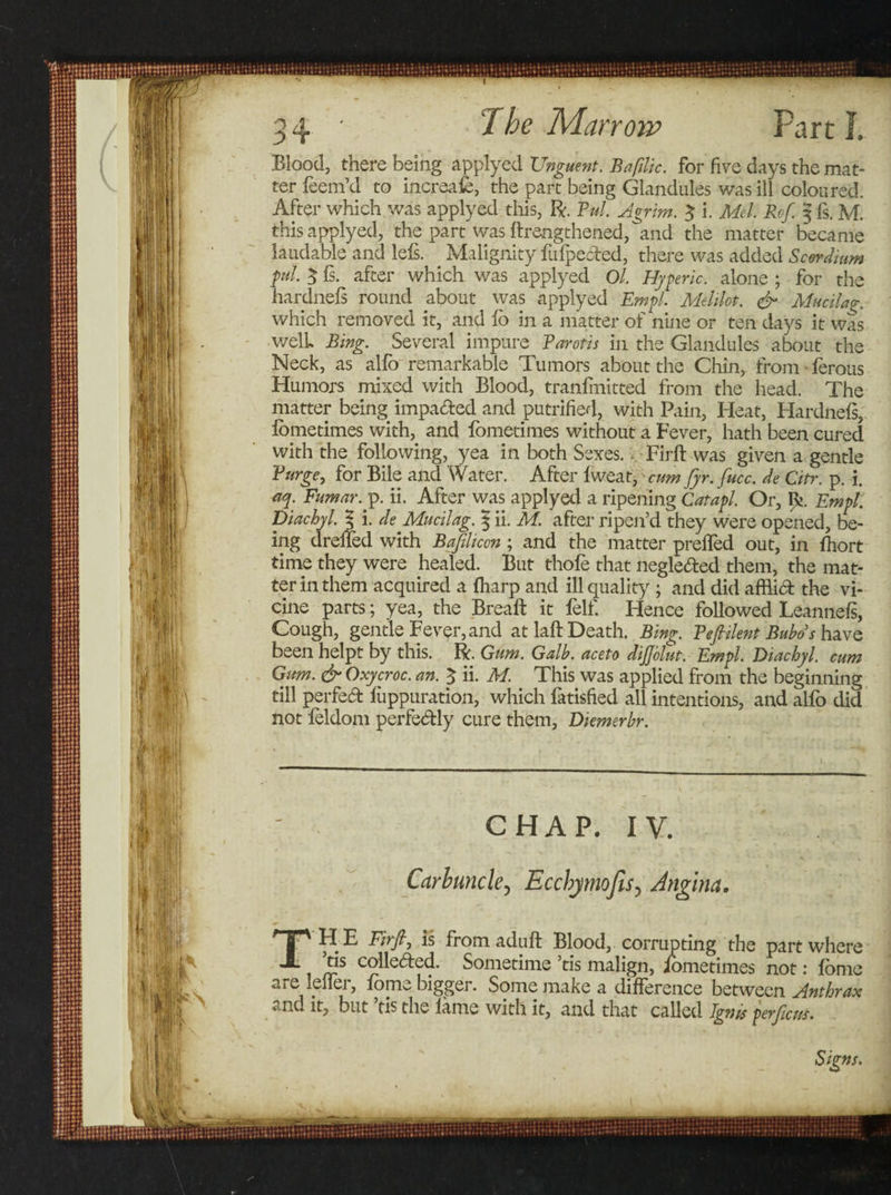 Blood, there being applyed Unguent. Bafilic. for five days the mat¬ ter teem’d to increafe, the part being Glandules was ill coloured. After which was applyed this, ft. Pul. Agrim. $ i. Mel. Ref. § fs. M. this applyed, the part” was ftrengthened, and the matter became laudable and lefs. Malignity fiifpected, there was added Scerdium pul 3 fs. after which was applyed Ol. Hyperic. alone ; for the hardnefs round about was applyed Em pi. Melilot. &amp; Mucilag. which removed it, and fo in a matter of nine or ten days it was well. Bing. Several impure Barotis in the Glandules about the Neck, as alfo remarkable Tumors about the Chin, from • terous Humors mixed with Blood, tranfmitted from the head. The matter being imparted and putrified, with Pain, Heat, Hardnefs, fometimes with, and fometimes without a Fever, hath been cured with the following, yea in both Sexes. Firft was given a gentle Purge, for Bile and Water. After fweat, cum fyr. fiucc. de Citr. p. i. aq. Fumar.y. ii. After was applyed a ripening Catapl. Or, £&gt;. Empl. Diachyl. $ i. de Mucilag. | ii. M. after ripen’d they were opened, be¬ ing dreffed with B a fill cm; and the matter preffed out, in fhort time they were healed. But thofe that neglerted them, the mat¬ ter in them acquired a fharp and ill quality ; and did afflirt the vi- cine parts; yea, the Bread: it felf. Hence followed Leannefs, Cough, gentle Fever, and at laft-Death. Bing. Pefiilent Bubos have been helpt by this. ft. Gum. Galb. aceto dijjelut. Empl. Diachyl. cum Gum. &amp; Oxycroc. an. % ii. M. This was applied from the beginning till perfert fiippuration, which fatisfied all intentions, and alfo did not feldom perfertly cure them, Diemerhr. CHAP. IV. Carbuncle, Ecchymojls5 Angina. TH E Firfij is from aduft Blood, corrupting the part where ’tis collerted. Sometime ’tis malign, fometimes not: fonie are leffer, fome bigger. Some make a difference between Anthrax and it, but tis the lame with it, and that called Ignis perficus.