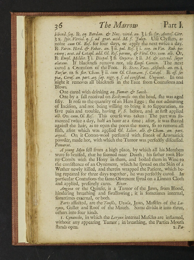 bibend.feq. R. aq. Bar dan. &amp; Nuc. virid. an. % i. is. fyr. Acetof. Citr. 5 X. Jpr. Vitriol, q. f. ad grat. acid. M. f. Julep Uie Clyitei'S, a- noint1 cum Ol. Rof. for four days, or apply mb. next twice a day. R. Far in. Fiord. &amp; Fa bar. an. | ii. pul. Rof. 5 i. coq. in Vin. Rub. pa- rumq; acet. ad Cat apt. add. Ol. Rof. parum, &amp; Vitel. Ov. cum. alb. Or, R. Empl. Melilot. ^ i. Diapal. ^ is. Oxycroc. ^ ii- M. &amp; extend, fuper alutam. If blackneis remove nor, uie Empl. Cumin. The next cured a Contufion of the’Foot. R. Sttrc. Face. Abfinth. an. m. i. Furfur, m. is. for.'Cham. % ii. cum Ol. Cham am. f., Catapl. R. ojji fe- pite, Cer-uf. an. part. aq. fap. nigr. q. f. ad confident. Unguent. In one night it removes all blackneis in the Face from Contufions and Blows. One cured with drinking aq. Fumar. &amp; Sacch. One by a fall received on Ecchymofis on the head, ihe was aged fifty. It role to the quantity of an Hens Egge ; ihe not admitting of Incilion, and not being willing to bring it to iuppuration,, to lave pain and trouble, having V. S. before, and at firft applied alb. On. cum. Ol. Rof. This courie was taken : The part was fo¬ mented' twice a day, half an hour at a time ; after, it was ihaved again.lt the hair, as to open the pores the more, io to remove all filth, after which was applied Ol. Lilior. alb. &amp; Cham. an. part. tequali On it Cotton-wool perfum’d with fmoak of Aroma tick powder, made hot, with which the Tumor was perfectly diiculTecL Bomarat. A young Man fell from a high place, by which all his Members were fb bruited, that he feemed near Death ; his father took Ho- ny-Combs with the Hony in them, and boiled them in Wine to the confiftence of an Oyntment, which he fpread on the Skin of a Wether newly killed, and therein wrapped the Patient* which be¬ ing repeated for three days together, he was perfectly cured. In particular Contufions the lame. Ointment fpred on a Linnen Cloth and. applied, prelently cures. River. Angina or the Quin fie, is a Tumor of the Jaws, from Blood, hindering breathing and {wallowing ; it is Ibmetimes internal, Ibmetimes external, or both. Barts affe&amp;ed, are the Tonfils, Uvula, Jaws, Mufdes of the La¬ rynx, Gullet and Roof of the Mouth. Some divide it into three, others into four kinds. 1. Cynanche, in which the Larynx internal Mulcles are inflamed, without any appearing Tumor; in breathing, the Parties Mouth Hands open. i.Bar