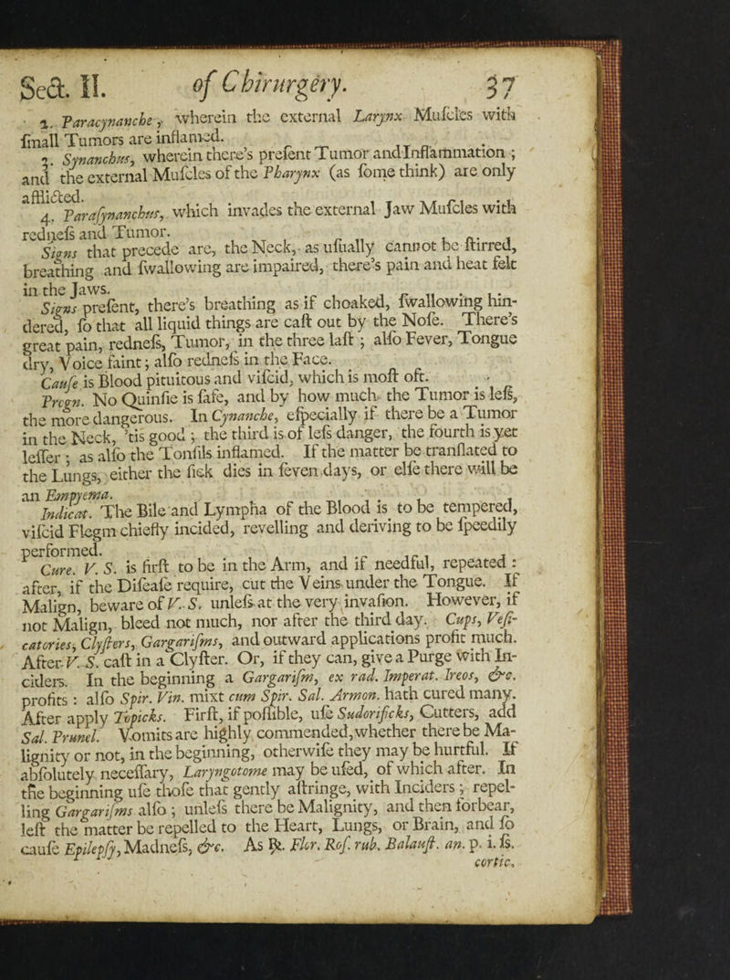 ■ i, Paracynanche,- wherein the external Larynx Mufcl'es with fmall Tumors are inflamed. At a- n Synanchm, wherein there s preient Tu mor and Inflammation ; and the external Mufcles of the Pharynx (as fome think) are only a^4^Parajynanchttf, which invades the external Jaw Mufcles with rednefs and Tumor. i n- 1 Stans that precede are, the Neck,- as ufually cannot be ltirred, breathing and fwallowing are impaired, there’s pain and heat felt 1115V?»j'prcfcnt, there’s breathing as if choaked, fwallowing hin- dered fo that all liquid things are caft out by the Nofe. There’s great pain, rednefs, Tumor, in the three laid ; al-fo Fever, Tongue dry, Voice faint; alfo rednefs in the Face. Caufe is Blood pituitous and vifeid, which is molt oft. Pnan. No Quinfie is fafe, and by how much, the Tumor is lefs, the more dangerous. InCynanche, efpecially if there be a Tumor in the Neck, Stis good ; the third is of lefs danger, the fourth is yet leffer • as alfo the Tonfik inflamed. If the matter be tranflated to the Lungs, either the Tick dies in feven days, or die there will be ^/fS^The Bile and Lympna of the Blood is. to be tempered, vifeid Fiegm chiefly incided, revelling and deriving to be fpeedily ^Cure^K S. is firfl to be in the Arm, and if needful, repeated : after, if the Difeale require, cut die Veins-under the Tongue. If Malign, beware of V.~S. unlefs at the very invafion. However, if not Malign, bleed not much, nor after the third day. Cups, Vefi- eateries, Clyfiers, Gargarifms, and outward applications profit much. After V. S. calf in a Clyfter. Or, if they can, give a Purge with Ti¬ cklers. In the beginning a Gargarifm, ex rad. Imperat. Ireos, &amp;c. profits : alfo Spir. Vin. mixt cum Spir. Sal. Armon. hath cured many. After apply Tvpicks. Firfl, if poflible, ufe Sudorificks, Cutters, add Sal, Brunei. Vomits are highly commended, whether there be Ma¬ lignity or not, in the beginning, otherwife they may be hurtful. I-f abfolutely neceifary, Laryngotome may be ufed, of which after. In tfie beginning ufe thofe that gently aftringe, with Inciders; repel¬ ling Gargarifms alfo \ unlefs there be Malignity, and then loibeai, left the matter be repelled to the Heart, Lungs, 01 Bi ain, and fo caufe Epilepfy, Madnefs, &amp;c. As fy. Fir. Rof. rub. Balauft. an. p. i. is. COYptCo