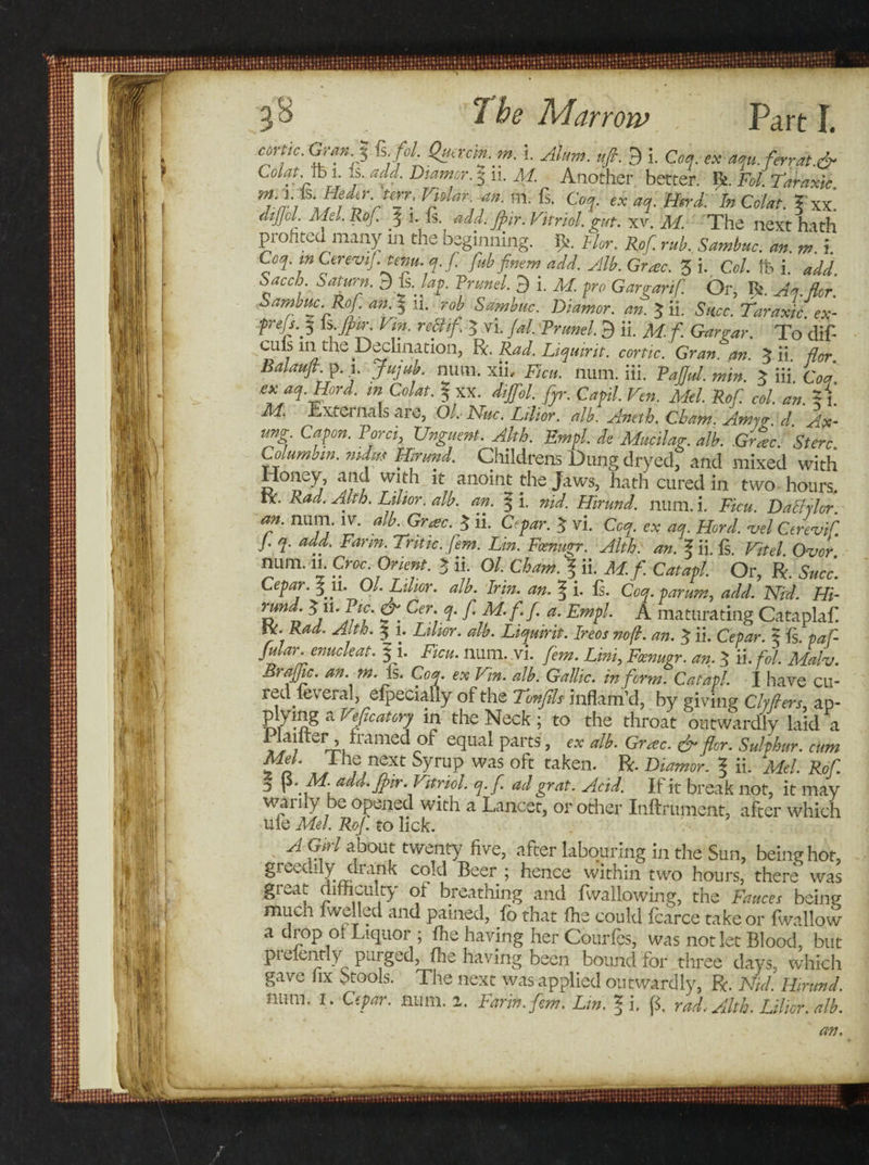 corfc- Gran.% Ls. fol. Quac'm.m. i. Alum. ufi. 9 i. Coq. ex aqu. ferrat.&amp; Colat.jh l. j. add. Diamor. § ii. M. Another better, be. Fol. Taraxic Vjdar-,fn'm- fs- Coq. ex aq. Herd. InColat. ?xx! dtpl Mel. Rof 5 1. fs add. Jpir. Vitriol, gut. xv. M. The next hath profited many in the beginning. Flor. Rof. rub. Sambuc. an. m. i. Coq. m CereviJ.tem. q.f fubfnem add. Alb. Grose. 3 i. Col ft, i. add baccb. Saturn. 3 is. lag Frunel. 9 i. M. pro Gargarif Or, R Aa flor Sambuc. Rof. an. 3 li. rob Sambuc Diamor. an. $ ii. Succ. Taraxic. ex- Tin. rectif 5 vi. fal Frunel. 9 ii. M-f Gargar. To dif- culs m the Declination, R. Rad. Liquirit. cortic. Gran, an % ii flor Balaufi p. i. Jujub. num. xii, Fiat. num. iii. FaJJul. min. 3 iii. Co* exaq.Hord. in Colat. 3 XX. diffol. fyr. Capil. Ven. Mel. Rof col. an. %{. M. Externals are, Ol. Nuc. Lilior. alb. Aneth. Cham. Amyg d Ax- tmg Capon. Ford, Unguent. Alth. Empl. de Mucilag. alb. Gr%c. 'St ere. Columbin. nidus Hirund. Childrens Dung dryed, and mixed with Honey, and with it anoint the Jaws, hath cured in two hours. IV. Rad. Alth. Lilior. alb. an. § i. nid. Hirund. num. i. Ficu. Daltylor. an. num. iv. alb. Grtec. f ii. Cepar. 3 vi. Ccq. ex aq. Herd. &lt;vel Cerevif. J. q. add. Farm. Tritic. fern. Lin. Foenigr. Alth. an. f ii. Is. Vitel Ovor num. 11. Croc. Orient. &gt; ii. Ol. Cham, f ii. M. f. Catapl. Or, R. Succ. Cepar. f m Ol. Lilior. alb. Irin. an. % i. fs. Coq. parum, add. Nid. Hi- rund. $11. Pie. &amp; Cer. q. f M. f f a. Empl. A maturating Cataplafi IV. Rad. Alth. 3 1. Lilior. alb. Liquirit. Ireos no ft. an. 3 ii. Cepar. 3 fs. paf- Jular. emcleat. §1. Ficu. num. vi. fern. Lini,, Fcenugr. an, 3 ii. fol. Malv. Brajjic. an. m. is. Coq. ex Tin. alb. Gallic, inform. Catapl. I have cu- redfeveral, efpecially of the Ton fils inflam’d, by giving Clyflers, ap- P.y^S a Teficatory in the Neck; to the throat outwardly laid a r ’ *mm.ed of equal parts, ex alb. Grose. &amp; flor. Sulphur, cum Mel. The next Syrup was oft taken. R. Diamor. % ii. Mel. Rof 3 . M. add. Jfir. Vitriol, q.f ad grat. Acid. If it break not, it may warily be opened with a Lancet, or other Inftrument, after which ufe Mel, Rof. to lick. A Girl about twenty five, after labouring in the Sun, being hot, greedily drank cold Beer ; hence within two hours, there was great difficulty of breathing and fwallowing, the Fauces being much lwelled and pained, fb that fhe could fcarce take or fwallow a drop ot Liquor ; fhe having her Courfes, was not let Blood, but pi elently purged, fhe having been bound for three days, which gave fix Stools. The next was applied outwardly, R. Nid. Hirund. num. 1. Cepar. num. 2. Farin.fem. Lin. ? i. p. rad. Alth. Lilior. alb. an.