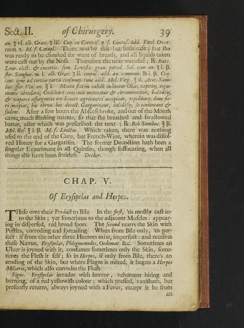 an. 5 vi.alb. Gr*ec. $ iii. Coq. ex Cerevif, q. f. Contiif. add. Vitel. Over. num. 1. M.f. Catapl. There v/as'by this-but little eale ;■ but (he was ready to be choaked for want of breath, and all liquids taken were caft out by the Note. Therefore the next was uled ; R. Bacc. Laur. eleB. &amp; exccrtic. fern. Levi file. gran, parad. Sal. com. an. £i. ($. fior. Sambuc. m. i. alb. Grose. 3 ii. coniufi. add. aq. commun. lb i. (3. Coq. lent, igne ad tertise partis confiump. turn add. Mel. Virg. ^ ii. Acet. Sam¬ buc.Jpir. Vin. an. ^ i. Mixta fiat tm calidk indantur Oil as ^ capiteq\ tegu- mento obvelato, Cochleari continu'd moveatur &amp; c'vrcnmrotctur, hahtujq; gfi vapores afijurgentes ore hiante asgrot antes accipiant, tepidumqy dum fie¬ ri incipiat, bis terve hoc decoB. G argarment, calidofiqfie cent meant &amp; fiudent. After a few hours the Abfcels broke, and out of the Mouth came.jnuch flunking matter, lo that fhe breathed and fwallowed better, after which was prelcribed the next ; R. Rob Sambuc. Mel. Rof. 3 i. [3. M.f. LmBm. Which taken, there was nothing uled to the end of the Cure, but French-Wine, wherein was diliol- ved Honey for a Gargarifm. The former Deco&amp;ion hath been a Angular Experiment in all Quinfies, though fuffocating, when all things elfe have been fruitlefs. Decker. CHAP. V. Of Eryjipeleis and Herpes. THefe owe their RroduB to Bile. In the firfi,. ’tis moftly caft in¬ to the Skin ; yet lometimes to the adjacent Mulcles: appear¬ ing in dilperled, red broad Ipots. The fecond marrs the Skin with Puftles, corroding and fpreading. When from Bile only, Tis per¬ fect : if from the other three Humors mixt, imperfect: and receives thele Names, Eryfipelas, Rhlegmonodes, Oedemat. &amp;c. Sometimes an Ulcer is joyned with it, conliimes lometimes only the Skin, lome- times the Flelh it lelf; lb in Herpes, if only from Bile, there’s an eroding of the Skin, but where Flegm is mixed, it begets a Herpes Milians, which alio corrodes the Flelh. Signs. Eryfipelas invades with horror, vehement biting and burning, of a red yellowilh colour ; which prefled, vanifheth, but prelendy returns, always joyned with a Fever, except it be from an )