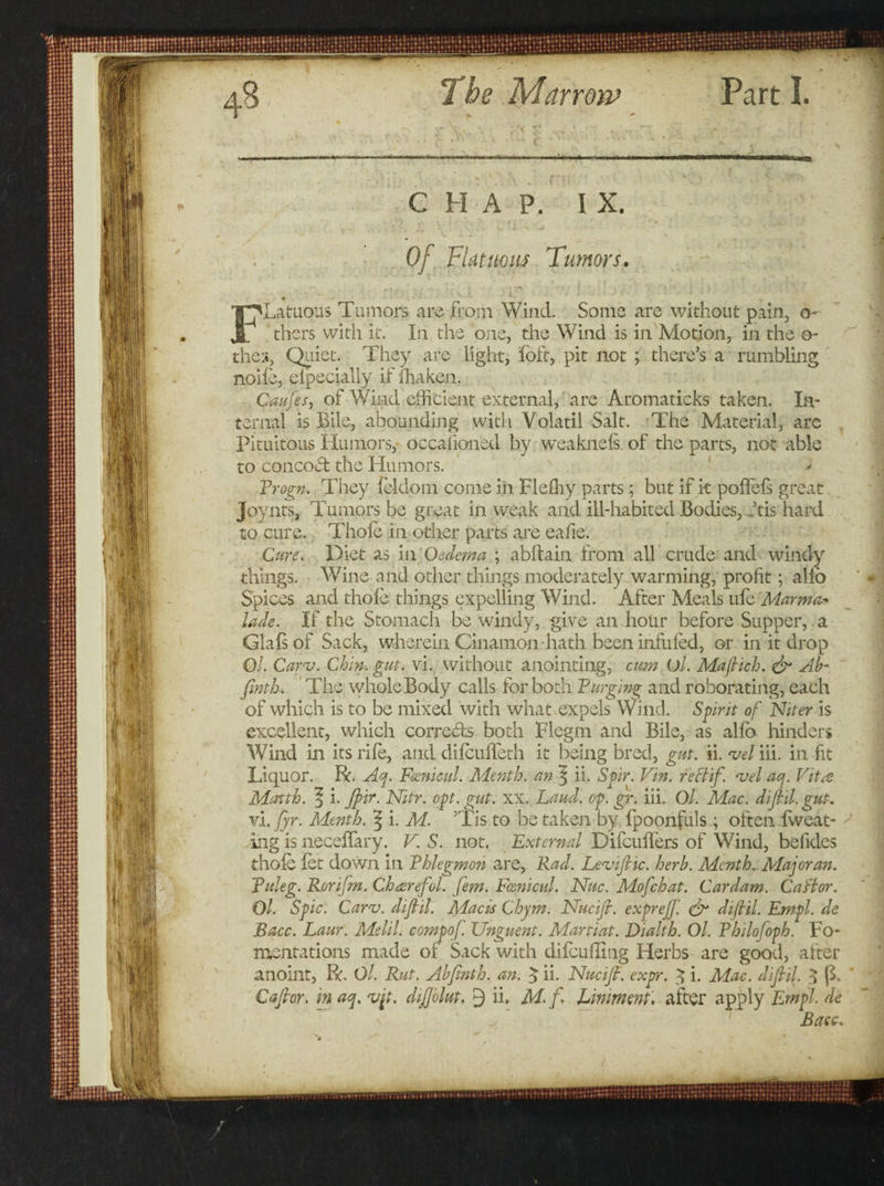 ■Hi Vif , vjf. Of Flat nous Tumor FLatuous Tumors are from Wind. Some are without pain, o- thcrs with it. In the one, the Wind is in Motion, in the o- thes, Quiet. They are light, loft, pit not ; there’s a rumbling nolle, elpecially if fhaken. Caufes, of Wind efficient external, are Aromaticks taken. In¬ ternal is Bile, abounding with Volatil Salt. The Material, arc Pituitous Humors, occaiioned by weaknels. of the parts, not able to concoed the Humors. * Progn. They feldom come in Fleffiy parts; but if it polfefs great Joynts, Tumors be great in weak and ill-habited Bodies, dtis hard . to cure. Thole In other parts are eafie. Cure. Diet as in Oedema ; abltain from all crude and windy things. Wine and other things moderately warming, profit; alio Spices and thole things expelling Wind. After Meals ule Marma- lade. If the Stomach be windy, give an hour before Supper, a Glalsof Sack, wherein Cinamon- hath been infilled, or in it drop Q/. Carv. Chin, gut. vi. without anointing, cum O/. Mafiich. &amp; Ab- finth. The wholeBody calls for both Purging and roborating, each of which is to be mixed with what expels Wind. Spirit of Niter is excellent, which corrects both Flegm and Bile, as alio hinders Wind in its rife, and difeulfeth it being bred, gut. ii. vel iii. in fit Liquor. R. Aq. Fcenicul. Menth. an \ ii. Spir. Vin. rectif. vel aq. Vitee Month, f i. Jpir. Nitr. opt. gut. xx. Laud. op. gr. iii. Ol. Mac. diflil. gut. vi. fyr. Menth. 5 i. M. ’Tis to be taken by fpoonfuls ; often fweat- ing is necelfary. V. S. not. External Difculfers of Wind, befides thole let down in Phlegmon are, Rad. Leviflic. herb. Menth. Major an. Puleg. Roriflm. Chaerefol. fem. Fcenicul. Nuc. Mofchat. Cardam. Caftor. Ol. Spic. Carv. diflil. Macis Chym. Nucifl. exprejj'. &amp; diflil. Empl. de Bacc. Laur. Melil. compof. Unguent. Martiat. Dialth. Ol. Philofoph. Fo¬ mentations made of Sack with difcufltng Herbs are good, after anoint, R. Ol. Rut. Abjinth. an. 5 ii. Nucifl. expr. 3 i. Mac. diflil. $ (h * Cafior. m aq. vfl. diflolut. 9 ii. M.f. Liniment', after apply Pirn pi. de ^ Bacc. ■HI eMMSaiSBi