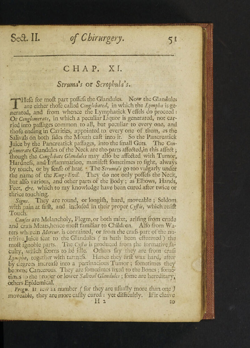 CHAP. XL Struma s or Scrophulas. THelc for moft part poffefs the Glandules. Now the Glandules are either thofe called Conglobated, in which the Lymph a is ge¬ nerated, and from whence the LymphatickVeffels do proceed i Or Conglomerate, in which a peculiar Liquor is generated, not car¬ ried into paffages common to all, but peculiar to every one, and thofe ending in Cavities, appointed to every one of them, as the Salivate on both Tides the Mouth caft into it. So the Pancreatick Juice by the Pancreatick paffages, into the linall Guts. The Con¬ glomerate Glandules of the Neck are the* parts affeded,in this affed ; though the Conglobate Glandules may alfo be affeded with Tumor, Hardnefs, andTnflammation, manifeft fometimes to fight, always by touch, or by fenfe of heat. * The Strumas go too vulgarly under the name of the Kings-Evil. They do not only poffefs the Neck, but alfo various, and other parts of the Body ; as Elbows, Hands, Eeet, &amp;c. which to my knowledge have been cured after twice or thrice touching. Signs. They are round, or longifh, hard, moveable ; Seldom with pain at firft, and inclofed in their proper Cyfiis, which relift Touch. Cattfes are Melancholy, Flegm,or both mixt, arifing from crude and crals Meats,hence moft familiar to Children. Alfo from Wa¬ ters wherein Mercttr. is contained, or from the crate-part of the nu¬ tritive! nice lent to the Glandules ( as hath been efteemed) the moft ignoble parts. The C-yfiis is produced from the formative/a: culty, -winch foorns to be idle. Others fay they are from crate Lj mpha, together with tartnefs. Hence they firft wax hard, after by degrees increafe into a pertinacious Tumor ; fometimes they become Cancerous. They are fometimes fixed to the Bones; foruc¬ tions o the proper or lower Salival Glandules ; feme are hereditary, others Epidemical. t'rcgn. lr tew m number ( for they are ufually more than one ) moveable, they are more eafily cured: yet difficultly. If it cleave II 2 to