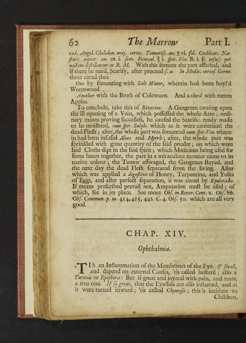 rad. Angel. Chelidon. maj. cortic. Tamarifc. an. $ vi. fol. Cochlear. Na- furt. aquat. an. m. i. fem. Fcenicul. ^ i. Jpir. Vin. fc i. ($. infuf. per noBem difiillentur in B. M. With this foment the part affected, and if there be need, Scarify, after proceed f. a. In Medic, curi.of. Germ. three cured thus. One by fomenting with Salt Water, wherein had been boyl’d Wormwood. . Another with the Broth of Coleworts. And a third with rotten Apples. To conclude, take this of River itts. A Gangreen coming upon the ill opening of a Vein, which polfelfed the whole Arm ; ordi¬ nary means proving liicccfiefs, he cauled the Scarific. ready made to be moiltned, cum Jj&gt;ir. Sulph. which as it were cauterized the dead Fiefh ; after, the whole part was fomented cum fir.Fin. where¬ in had been infufed Aloes and Myrrh ; after, the whole part was fprinkled with great quantity of the laid pouder; on which were laid Cloths dipt in the laid lpirit; which Medicines being uled for lome hours together, the part in a miraculous manner came to its native colour; the Tumor alfwaged, the Gangreen Hayed, and the next day the dead Flelh leparated from the living. After which was applied a digejlive of Honey, Turpentine, and Yolks of Eggs, and after perfed leparation, it was cured by Epuloticks. If means prelcribed prevail not. Amputation mull be uled; of which, lee in its place. See more Obf. in River. Cent. z. Obf. 86. Obf Commun.p. m. 414,415, 441. C. 4. Obf. 50. which are all very good. CHAP. XIV. Ophthalmia. p*“T“N IS an Inflammation of the Membranes of the Eye. If [mail, JL and depend on external Caufes, ’tis called baltard ; alio a • —. . 7 T~» • r* « . . . . Tar axis or Epiphora : But if great and joy ned with pain, and tears, a true one. If fo great, that the Eye-lids arc alio inflamed, and as 1 • 1 •• •'t . 1 „ . . . . incident to Children,