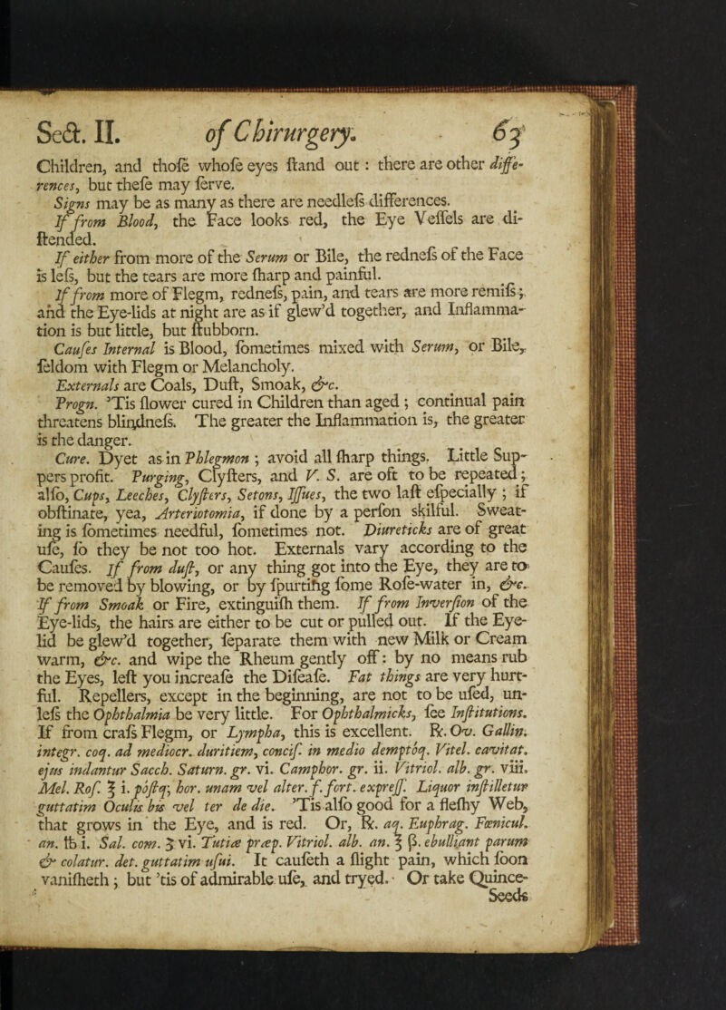 Children, and thole whole eyes ftand out: there are other diffe¬ rences, but thele may lerve. Signs may be as many as there are needlels differences. If from Blood, the Face looks red, the Eye Veffels are di- ftended. * If either from more of the Serum or Bile, the rednels of the Face is lels, but the tears are more lharp and painful. If from more of Flegm, rednefs, pain, and tears are more remils; and the Eye-lids at night are as if glew’d together, and Inflamma¬ tion is but little* but ftubborn. Caufes Internal is Blood, lometimes mixed with Serum, or Bile, feldom with Flegm or Melancholy. Externals are Coals, Dull, Smoak, &amp;c. Progn. 3Tis flower cured in Children than aged ; continual pain threatens blindnefs. The greater the Inflammation is, the greater is the danger. ^ Cure. Dyet as in Phlegmon ; avoid all lharp things. Little Sup¬ pers profit. Purging, Clyllers, and V. S. are oft to be repeated ; alio, Cups, Leeches, Clyfters, Setons, IJfues, the two laft elpecially ; if obftinate, yea, Arteriotomia, if done by a perfon skilful. Sweat¬ ing is lometimes needful, lometimes not. Diureticks are of great ule, lo they be not too hot. Externals vary according to the Caufes. if from dufi, or any thing got into the Eye, they are to be removed by blowing, or by fpurtihg lorne Role-water in, &amp;c. If from Smoak or Fire, extinguifh them. If from Inverfion of the Eye-lids, the hairs are either to be cut or pulled out.. If the Eye¬ lid be glew’d together, leparate them with new Milk or Cream warm, &amp;c. and wipe the Rheum gently off: by no means rub the Eyes, left you increale the Dileale. Eat things are very hurt¬ ful. Repellers, except in the beginning, are not to be uled, un- lels the Ophthalmia be very little. For Ophthalmicks, lee Infiitutions. If from crals Flegm, or Lymph a, this is excellent. R. Ov. GalUn. integr. coq. ad mediocr. duritiem, concif. in medio demptoq. Vitel. cavitat. ejm indantur Sacch. Saturn, gr. vi. Camphor, gr. ii. Vitriol. alb. gr. viii, Mel. Rof. % i. pofiq\ hor. unam vel alter, f. fort, expreff. Liquor tnfltlletur guttatim Oculis bis vel ter de die. ’Tis alfo good for a flefhy Web, that grows in the Eye, and is red. Or, R. aq. Euphrag. FcenicuL an. fo i. Sal. com. $ vi. Tutiee pr&lt;ep. Vitriol, alb. an.\ (3. ebulliant parum &amp; colatur. det. guttatim ufui. It cauleth a flight pain, which loon vanilheth; but ’tis of admirable ufe,. and tryed. ■ Or take Quince- Seeds