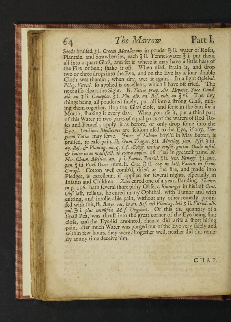 Seeds bridled $ i. Crocus Metallorum in pouder 9 ii. water of Roles, Plantain and Strawberries, each f ii. Fennel-water \ i. put them all into a quart Glals, and fet it where it may have a little heat of the Fire or Sun; ihake it oft. When ufed, ftrain it, and drop two or three drops into the Eye, and on the Eye lay a four double Cloth wet therein ; when dry, wet it again. In a light Ophthal. Phleg. Vitriol fo applied is excellent, which I have oft tried. The next alio clears the Sight. R. Tati a pr#p. Alo. Hepatic. Sacc. Cand. alb. an. $ ii. Camphor. $ i. Vtn. alb. aq. Rof rub. an. 5 vi. The dry things being all poudered finely, put all into a ftrong Glafs, mix¬ ing them together, flop the Glals clofe, and fet it in the Sun for a Month, {baking it every day. When you ufe it, put a third part of this Water to two parts of equal parts of the waters of Red Ro¬ les and Fennel; apply it as before, or only drop fome into the Eye. Unclious Medicines are leldom uled to the Eye, if any, Un¬ guent Tutia may ferve. Juice of Tabaco boyl’d in May Butter, is prailed, to eafe pain, R. Gum. fragac. $ ii. Mucilag. fern. Pfyl. $ iii. aq. Rof. &amp; Plantag. an. q. ffi ,-Collyr. media confifi. guttat. Oculo infill. &amp; linteo in eo madefaPl. ab extra applic. oft tried in greateft pains. R, Flor. Cham. Melilot. an. p. i. Pomor. Putrid. § ii. fern. Fcenugr. 1 i. mic. pan. 5 iii. Vitel. Ovor. num. ii. Croc. 3 (3. coq. in lacl, Vaccin. in form. Catapl. Cotton well comb’d, dried at the fire, and made into Pledget, is excellent; if applied for feveral nights, efpecially in Infants and Children. Zac, cured one of a years Handing. Thoner. in p. 116. hath feveral fhort pithy Oblerv, Binninger in his laft Cent. Obf laft, tells us, he cured many Ophthal, with Tumor and with cutting, and intolierable pain, without any other remedy premi- -fed with this, R. Butyr. rec. in aq, Rof. ‘vel Plantag. loti 5 ii- Vitriol, alb, pul. 3 i. plus minnfve M.f Unguent. Of this the quantity of a finall Pea, was thruft into the great corner of the Eye being (hut clofe, and the Eye-lid anointed, .thence did arife a fhort biting pain, after much Water was purged out of the Eye very fafely and within few hours, they were altogether well, neither did this reme¬ dy at any time deceive him.