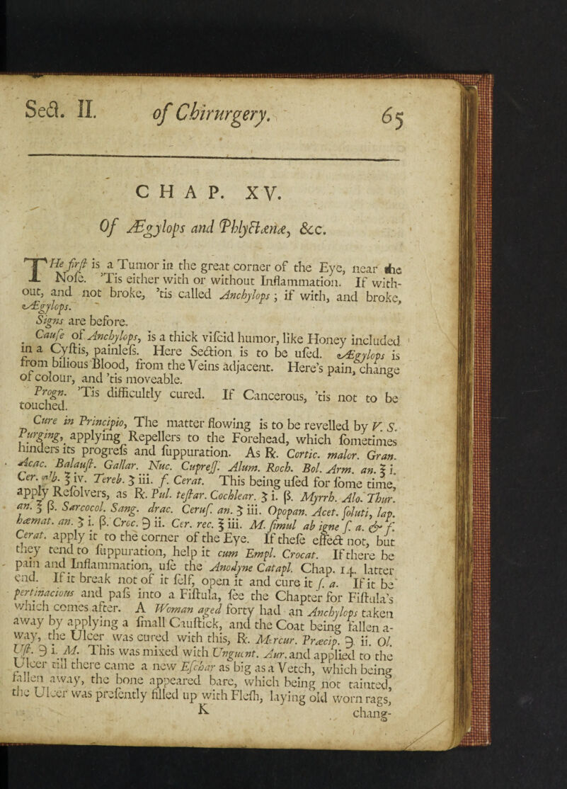 CHAP. XV. ^ * • ’ ' * Of JEgylops and ThlyB &amp;cc. i ' v ~ THefirfi h a Tumor in the great corner of the Eye, near Ae Nofe. ’Tis either with or without Inflammation. If with¬ out, and not broke, ’tis called Anchylops ; if with, and broke, &lt;ts£gylop. Signs are before, . CauJ* Anchylops, is a thick vifcid humor, like Honey included m a Cyltis, painlefs. Here Sedion is to be ufed. csEgylops is rrom bihous Blood, from the Veins adjacent. Here’s pain, change ox colour, and ’tis moveable. 6 Progn. ’Tis difficultly cured. If Cancerous, ’tis not to be touched. Cure in Princjpio, The matter flowing is to be revelled by V. s. I urging,, applying Repellers to the Forehead, which fometimes hinders its progrefs and fuppuration. As R. Conic, malor. Gran. Acac. Balauft. Gallar Nuc. Cuprejf. Alum. Rock Bol. Arm. an. I i. ^ Tereb- 3 hi. f. Cerat. This being ufed for fbme time, apply Relolvers, as R. Pul. teflar. Cochlear. $ i. (5. Myrrh. Alo '.Thur. an. I (5. Sarcocol Sang. drac. Ceruf. an. $ iii. Opopan. Acet. foluti, lap. kemat. an. 3 l. (3. Croc. 9 ii. Cer. rec. \ iii. M. fimul ab igne f a. &amp; f. Cerat. apply it to the corner of the Eye. If thefe effed not, but tney tend to fuppuration, help it cum Empl. Crocat. If there be pain and Inflammation, ufe the Anodyne Catapl. Chap, i t latter end. If it break not of it felf, open it and cure it La . Ifitb*' pertinacious and pafs into a Fiftula, fee the Chapter for Fiftula’s wmch comes after. A Woman aged forty had an Anchylops taken away by applying a fmall Cauftick, and the Coat being fallen a- way, the Ulcer was cured with this, R. Mir cur. Pracip. 9 ii 0/ Vfi. 9 1 M. This was mixed with Unguent. Aur. and applied to the Ulcer ad mere came a new Efchar as big as a Vetch, which being ra]ten away, the bone appeared bare, which being not tainted, the Uleer was prefently filled up with Flefh, laying old worn rags, K chang-