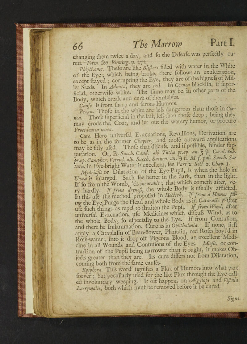 changing them twice a day, and (b the D/feafe was perfectly ca- red. Form, fee Binning, p. 371 . . xrn . VhhBana. Thefe are like Blifiers filled with water in the T nite of the Eye; which being broke, there follows an exulceration, except flayed corrupting the Eye, they are of the bignels ol Mil¬ let Seeds. In Adnata, they are red. In Cornea blackilh, if fuper- ficial, otherwife white. The fame may be. in other parts of the. Body, which break and cure or themfelves. Caufe is from tharp and ferous Humors. i r. From, Thole in the white are Ids dangerous man thole in Cor¬ nea. Thofe fuperfidal in the laid, lefsthan thole deep ; being they may erode the Coat, and let out the watery humor, or procure . Here univer&amp;l Evacuations, Reyulfons, Derivation are to be as in the former Chapter, and thofe outward application:, may be fitly ufed. Thofe that difcufs, and it poffible hinder fup- puration. 'Or, R. Saccb. Cand. alb. Tutiee prof. an.% (5. Coral.tub.. trap. Camphor. Vitriol, alb. Sacch. Saturn, an. 3 11. M.f. fill. Sacca. Sa¬ turn. in Eve-bright Water is excellent, fee Part ». Seel. i. Chap. I. Mrdriafis or Dilatation of the Eye-Pupil, is when the hole in XJvea is inlarged. Such lee better in the dark, than in the light. If fo from the Womb, ’tis incurable; that which cometh after, ve¬ ry hardly. If from drynef, the whole Body is ulually arriiCted. In this ufe the method propofed in HetticL If/row a Humor fir incr the Eye, Purge the Head and whole Body as in Cat ar a els ydter ufe filch things as repel to Itraiten the Pupil. If from Wind, after univerfal Evacuation, ule Medicines which dilculs Wind, as to the whole Body, lo efpecially to the Eye. If fiom Contuiion, and there be Inflammation, Cure as in Ophthalmia. It none, firlt apply a Cataplalm ot Bean-flower, Plantain, icd Rcnes boy id in Role-water; into it drop oft Pigeons Blood, an excellent Medi¬ cine in all Wounds and Contufions of the Eyes. Mops, or con¬ traction of the Pupil being narrower than it ought, it makes Ob¬ jects greater than they are. Its cure differs not from Dilatation, coming both from the fame caufes. Epiphora. This word fignifies a Flux of Humors into what part foever ; but peculiarly ufed for the like Flux through the Eye call¬ ed involuntary weeping. It oft happens on zAEgylops and Fifula Lacrymalis, both which mult.be removed, beioie it be cuied. Signs.