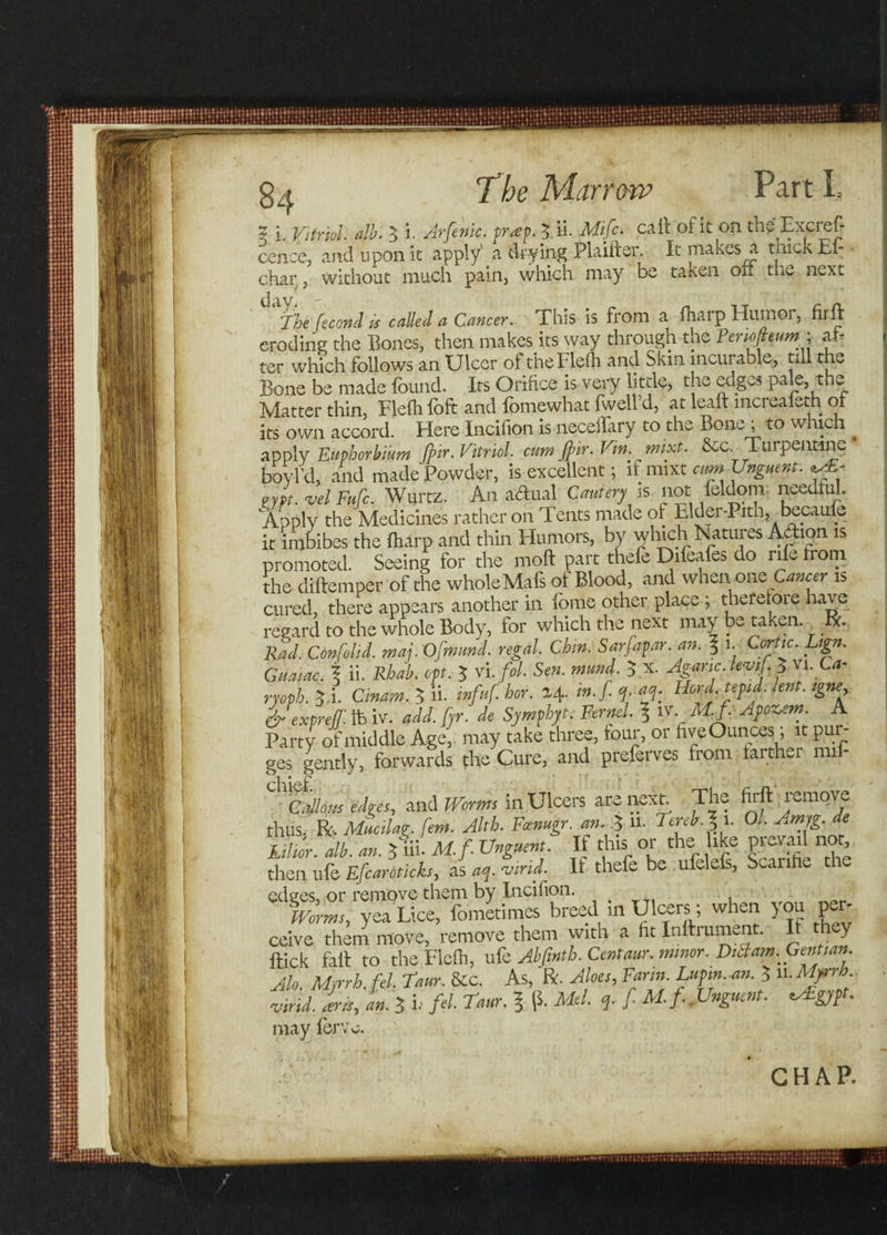 5 i. Vitriol, alb. 3 i. Arftnic. trap. 3 ii. Mifc. call of it on the Excref- cence, and upon it apply1 a drying Plaifter. It makes a thick Ei- char, without much pain, which may be taken on the next 3 The fecond is called a Cancer. This is from a fhaip Humoi, firft eroding the Bones, then makes its way through the Peno/leumy ah ter which follows an Ulcer of theFlefh and Skin incurable, till the Bone be made found. Its Orifice is very little, the edges -pale, the Matter thin, Flefh loft and lomewhat fwell d, at lean increaleth of its own accord. Here Incifion is neceflary to the Bone ; to which ^ apply Fuphorbium J}ir. Vitriol. cam fir.Vin.mixt. &amp;c._ Turpentine boyl'd, and made Powder, is excellent; if mixt cum Unguent: ^ oypt. vel Fufc. Wurtz. An a&amp;ual Cautery is not feldom. needful 'Apply the Medicines rather on Tents made of Elder-Pith, becauie it imbibes the (harp and thin Humors, by which Natures Action is promoted. Seeing for the moft part theft Difeafts do rift trom the diftemper of the wholeMafs of Blood, and when ons Canc er is cured, there appears another in fbme other place ; therefore have regard to the whole Body, for which the next may be taken, rk. Rad. Confolid. maj. Ofmund. regal. Chin. Sarfapar. an. % i. Cortic. Lign. Giiaiac. % ii. Rhab. opt. $ vi.fol. Sen. mund. 5 x. Agaric, lew/, 5 vi. Ca- ryoph. yi. Cinam. $ ii. infuf. hor. 24. m.f. q, aq. Herd, tepid, lent, igne &amp;exprejj: tfe iv. add. fyr. de Symphyt. Fernel. ? iv M.f. Apoz,em A Party of middle Age,, may take three, four, or five Ounces, it pui ges gently, forwards the'Cure, and preferves from farther mii- callous edges, and Worms in Ulcers are next The firft, remove thus. R. Mucilag. fern. Alth. Fcenugr. an.A U. Terek.Z 1. Ol.Amjg. de kiltor. alb. an. $ iii. M.f Unguent. If this or the like piesrail not, then ufe Efcaroticks, as aq. ajind. If thefe be ufelefs, Scanhe edges, or remove them by Incifion. Worms, yea Lice, fometimes breed in Ulcers; when you per¬ ceive them move, remove them with a fit Inftrument. It they flick fall to the Flefh, uft Abfmtb. Centaur, minor. Diilam. Gentian. Alo Myrrh, fel. tarn. &amp;c. As, R. Aloes, Farm. Lufm. an. 3 u.Myrrh, iiril As, L 3 h fel. Taur. § (1 Mel. f. M. f..Unguent. eAEgypt. may ferye. CHAP. /