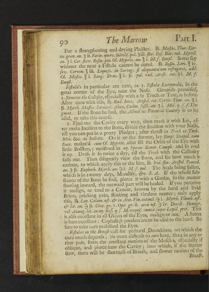 For a lengthening and drying Plaifter. ft- Mafiic. Thur. Cor¬ fu:.gran. an. 3 il Farm, qmrc.fabtilif.pul. Z&amp;-Pr- Rof.Bac ' anS i. Cer. flav. Refin. pin. Ol. Hyperic an. ? i. M fiEmpl. Some lay without the next a Fiftula cannot be cured, ft. Refin. Lan. D iv. to Cervin. 5 iii. Z^»e/c. in Sartag. fit aliquant u um refrigeret,add Ol Mafic. 3 i. tog. Drac.^b p. p«/. rad. Arif. rot. ^ 1. AT. /• Em&amp;duld’s in particular are next, as 1. Fifiula Lacrymahs, 111 the great comer of the Eye, near the Nofe. Generals premifed, 1. Remove the Callofity, efpecially with a fit Troch 01 Tent, as before. After cure with this, ft. Rad. Trees, Anfiol rot. Ccrtic.Thuran.Ju a Myrrh. Mafic. Sarcocol. Aloes, Cadm.foJJil. an. $ 1. Me/. q. /• j • b »- guent.. If the Bone be foul, the Attual or Potential Cautery is to be tiled, or take this courle. . . . T l p 1. Find out the Cavity every way, then niarK it wuh ink, at: ter make Incifion to the Bone, divide the Incifion with your Nails, till you can put in a pretty Pledget; after thruft in Track cxTurb. M* &amp;0S. as before. On it or the former, lay Emp!.Vmpal. emt sice, malax’d cum Ol. Hjferic.. after fill the Orbit or the Eye with little Bolliers,; moiftned in aq. Sperm. Ro.nar Camph. and 10 loul it up. Drefs it lb twice a day, till the Troch with the Callofity falls out. Then diligently view the Bone, and lee how much is carious, to which apply this or the like, ft. Ind.flor.Anfiol. Peuced. cm. 5 p. Euphorh. Myrrh, an. 9 i. M. f. pul. The Scale being a en, which is in twenty7 days, Mundify, &amp;e S. A, It the whole fub- Itance of the Bone be foul, pierce it with a Gimlet, lo the mattei flowing inward, the outward part will be healed. I y ou perceiv e it malign, or tend to a Cancer, known by the hard and livid Brims, pricking pain, ftinkifig and virulent matter ; only apply this. Pi. Lap. Calam. ufi. &amp; in Acet. Vin. extwB. 9 u Myrrh. Plumb, ufi. &amp; lot. an. 9 p. Croc. gr. v. Opii gr. ii. tens ufi. 9 iv. DeccB.. Pctnugr. *vel Axunr. lot. in aq. Rof. q. f. M. exquifi omnia fuper Lapul. pret I ms is alfo excellent in ail Ulcers of the Eyes, malign or not. A Seton is here excellent: Cephalick pouders are to be ufed to the head. Be Ture to take care to defend the Eyes. ' . , F/(hulas m the Breafi call for pectoral Deco&amp;ions, on which the cure much depends; ’tis more difficult to curehfiZQ, than in any o- ther part, from the conftant motion of the Mulcks, especially it oblique, and pierce into the Cavity j into which, it the matter flow, there will be fhortneis of Breath, and flower motion of the jDl v&lt;il T*.