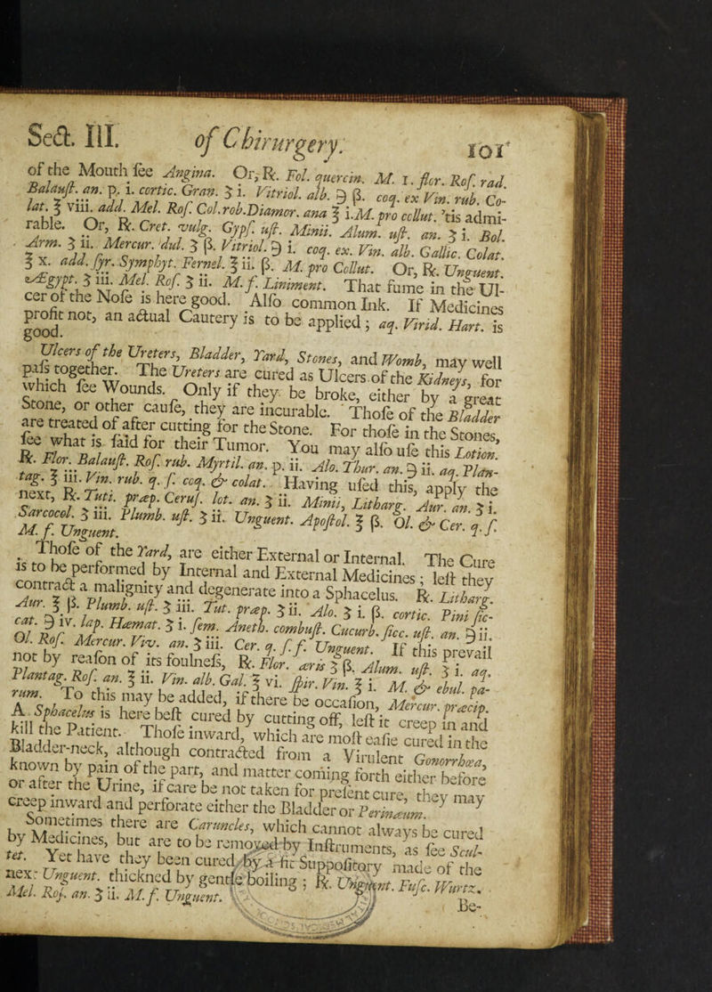 Sect, lil. of Cbirurjyevy. „ ioi of the Mouth fee Angma. Or-,Vi. Fol.iymnin. M. I. fior.Rof rad p,1. come. Gran. J i. Vitriol, alb. Q 8. coa.exVtn mb Co- rnhl VUlnaJJRA*1- Rof- Colrob.Diamor. ana % i.M.pro ccUut. ’tis admi¬ rable Or R. Cm ’vulg Gypf. «/?. Mm. Alum ufi. an. >i Bol /rijV rfr3 P',^9 p «f. «. r«. i/i. G«& cZ. 3 X. «<«. fyr. Symphyt. Fermi. \ ii. (3. M. pro Collar. Or R es£gppt. $ ill Aft/. Sr/: 3 11. M.f. Liniment. That fume in the Ul cer ot the Nofe is here good. Vo common Ink R Medidml' good no^ anaailal CaWeryis to be applied ^ V,nd. Ham“ DifitVether* Zh^TTRladier' Tari\Stones, und Womb, may well pals together. The Ureters are cured as Ulcers, of the Kidnels for Vch r ° u’y lf they be broke> e!ther by a great Stone, or other caufe, they are incurable. * Thole of the u are treated of after cutting for the Stone.For^thofel *e wT what is laid for their Tumor. You mav alio ule this r * Z MZr p-if- tt>g.$iu.V,n. rub.q.f. coq.&colat.. Having ufed this anolv the next, R-Tutt. prap. CeruJ. lot. an. 3 ii. Mimi, Litharg ‘aZL ?i MfUnfZ ^■ 3 “■ A^°l * P- 01 * ^ If. .. f.Tbofe °r the rf.i> are either External or Internal The Cure con°rb%Perf0rr • bY and External Medicines; left they X %T*lfnV> - V£nerate intoa Sphacelus. R. Utharl. cn Atrilrf Z \™'rTut- fraf 5“- 5 i- P- conic. Vmi L sif'zzz. tfs zhzzzriz t - k Bladder-neck?'although coMaLdbfron^VM^G^1 known by pain of the%t, and matter S^Pg fo or after the Urine, if care be not taken for prelnt cure the™ TP V d a'uC Perforate either the Bladder or Verm Jam. * h,,\°tnli|‘™£S ctere are Caruncles, which Cannot always be cured the/been cuV^p^Su^Sy^nadS/tht
