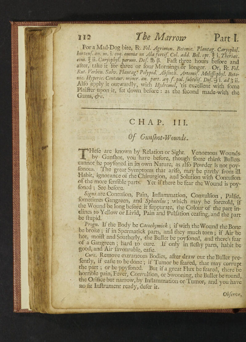 For a Mid-Dog bite, R. Fol Agnmon. Betonic. Plantag. CaryophiL hortenf. an. m. i. coq. omnia in Alafcnif. Col. add. Bol. opt. % i. Theriac com. I ii. Caryophyl. parum. Dcf. ft p. Fall three hours before and alter., take it for three or four Mornings or longer. Or, R Fol. Rut. Verben. Sah. Plantag: Polypod. Abfinth. Artemif. Melijjophyl Beto- mc.Rypenc. Centaur, minor, an. part. aq.f. pd.fubtilif. DoJ. 9 i. ad$ ii. Aiio apply it outwardly, with Hydrcmel, ’tis excellent with fome 1 laifru upon it, let down before : as the lecond made-with the Gums, &c. CHAP, III. * r. c ► t » ^ Of Gun[hot4Vounds. THefc aie known by Relation or Sight. Venomous Wounds- by Gunfliot, you have before, though fome think Bullets cannot be poylbncd in its own Nature, as alfo Powder is not poy- ionous. _ The great Symptoms that arife, may be partly from ill Habit, ignorance oi the Chirurgion, and Solution with Contufion ol the more fenfible parts. Yet if there be fear the Wound is poy- ioned ; See before. r J Signs are Contuiion, Pain, Inflammation, Convulfion , Pnlfie, iornetimes Gangreen, and Sphacelus; which may be foretold, if the Wound be long before it fuppurate, the Colour of the part’in- ^stoYellow or Livid, Pain and Pulfation ceafing, and the part Progn. If the Body be Cacochymick ; if with the Wound the Bone be broke ; if in Spermatick parts, and they much torn ; if Air be hot, moiit and Southerly, the Bullet be poyfoned, and there’s fear 01 a Gangreen ; hard to cure. Ii only in fiefhy parts, habit be good, and Air favourable, eafie. Cure. Remove extraneous Bodies, after draw out the Bullet pre- ppntl}, ii eafie to be done ; if d umor be feared, that may corrupt the part ; or be poyfoned. But if a great Flux be feared, there be horiuble pain, Fever, Convulfion, or Swooning, the Bullet be round,, the Orifice but narrow, by Inflammation or Tumor, and you have no ht Initrument ready, defer it. . - > Obferve,