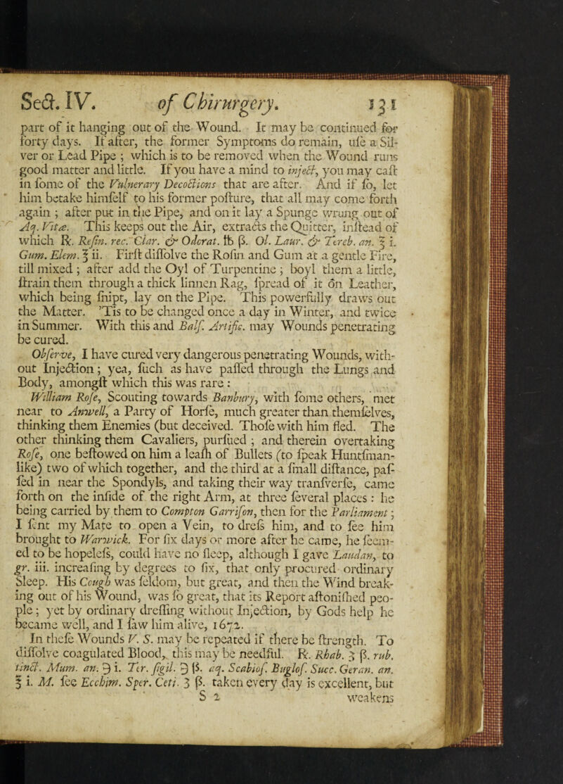 part of it hanging out of the Wound. It may be continued for forty days. If after, the former Symptoms do remain, idea Sil¬ ver or Lead Pipe ; which is to be removed when the Wound runs good matter and little. If you have a mind to inject, you may call in home of the Vulnerary DecoBions that are after. And if fo, let him betake himfeif to his former pofture, that all may come forth again ; after put in the Pipe, and on it lay a Spunge wrung out of Aq. Vita. This keeps out the Air, extracts the Quitter, inltead of which R. Refin. rec. Clar. & Odcrat. lb {3. Ol. Laur. & Ttreb. an. 5 i. Gum. Elem. ^ ii. Firft ddfolve the Rofin and Gum at a gentle Fire, till mixed ; after add the Oyi of Turpentine ; boyl them a little, drain them through a thick linnen Rag, lpread of it on Leather, which being fnipt, lay on the Pipe. This powerfully draws out the Matter. ’Tis to be changed once a day in Winter, and twice in Summer. With this and Balf Artific. may Wounds penetrating be cured. Obferve, I have cured very dangerous penetrating Wounds, with¬ out Injection; yea, liich as have palled through the Lungs and Body, among!! which this was rare : William Rofe, Scouting towards Banbury, with lome others, met near to Anwell,' a Party of Horfe, much greater than themlelves, thinking them Enemies (but deceived. Thole with him fled. The other thinking them Cavaliers, purliied ; and therein overtaking Rofe, one bellowed on him a lealli of Bullets (to Ipeak Huntiinan- like) two of which together, and the third at a linall diltance, pad led in near the Spondyls, and taking their way tranfverfe, came forth on the infide of the right Arm, at three leveral places : he being carried by them to Compton Garrifon, then for the Barliament • I lent my Mate to open a Vein, to drefs him, and to fee him brought to Warwick. For fix days or more after he came, he lean¬ ed to be hopelels, could have no deep, although I gave Laud an, to gr. iii. increafing by degrees to fix, that only procured ordinary Sleep. His Cough was feldorn, but great, and then the Wind break¬ ing out of his Wound, was fo great, that its Report aftonifhed peo¬ ple ; yet by ordinary dreffing without Inje&ion, by Gods help he became well, and I law him alive, 1671. In thcle Wounds V. S. may be repeated if there be {Length. To dilfolve coagulated Blood, this may be needful. R. Rhab. 3 fl rub. tincl. Mum. an. 9 i. Ttr. fgil. 9 {$. aq. Scabiof. Buglof. Succ.Geran. an. § i. M. lee Ecchim. Spcr. Ceti. 3 (3. taken every day is excellent, but S 2 weakens