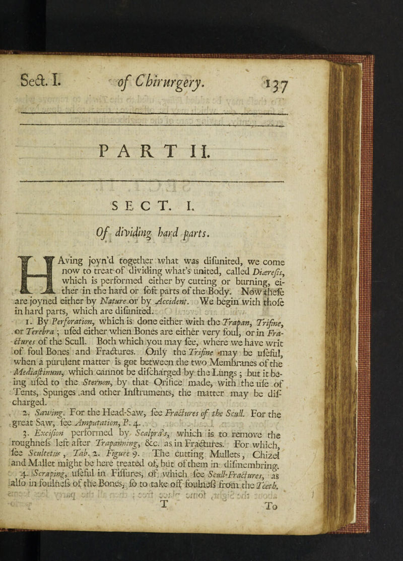 PART II. S E C T. I. Of diViding hard parts. Aving joyn’d together what was difunited, we come now to treat-of dividing what’s united, called Diarefis, which is performed either by cutting or burning, ei¬ ther in the hard or loft parts of the'Body. Nowihefe are joyned either by Nature or by Accident. We begin with thole in hard parts, which are dilunited. 1. By Perforation, which is done either with the Trapan, Trifine, or Terebra ; uled either when Bones are eithbr very foul, or in Fra¬ ctures of the Scull Both which you may lee, where we have writ of foul Bones and Fractures. Only the Trifine .may be uleiul, when a purulent matter is got between the two Membranes of the Mediafiinum, which cannot be dilcharged by the Lungs; but it be¬ ing uled to the Sternrn, by that Orifice made, with the ule of Tents, Spunges .and other Inftrumehts, the matter may be dif: charged. 2. Sawing. For the Head-Saw, lee Fractures of the Scull. For the great Saw, lee Amputation, P. 4.. 3. Excifion performed by, Scalprds, which is to remove the roughnels left after Trapannmg, &c. as in Fra&ures. For which, lee Scultetm, Tab. 2. Figure 9. The cutting Mullets, Chizel and Mallet might be here treated of, but of them in difinembrin^. -4. Scraping, ulefiil in Fiflures, of which lee Scull-Fractures, as alfo in foiilnels of the Bones, lo to take off foulnels from the Teetk -4 T wool To