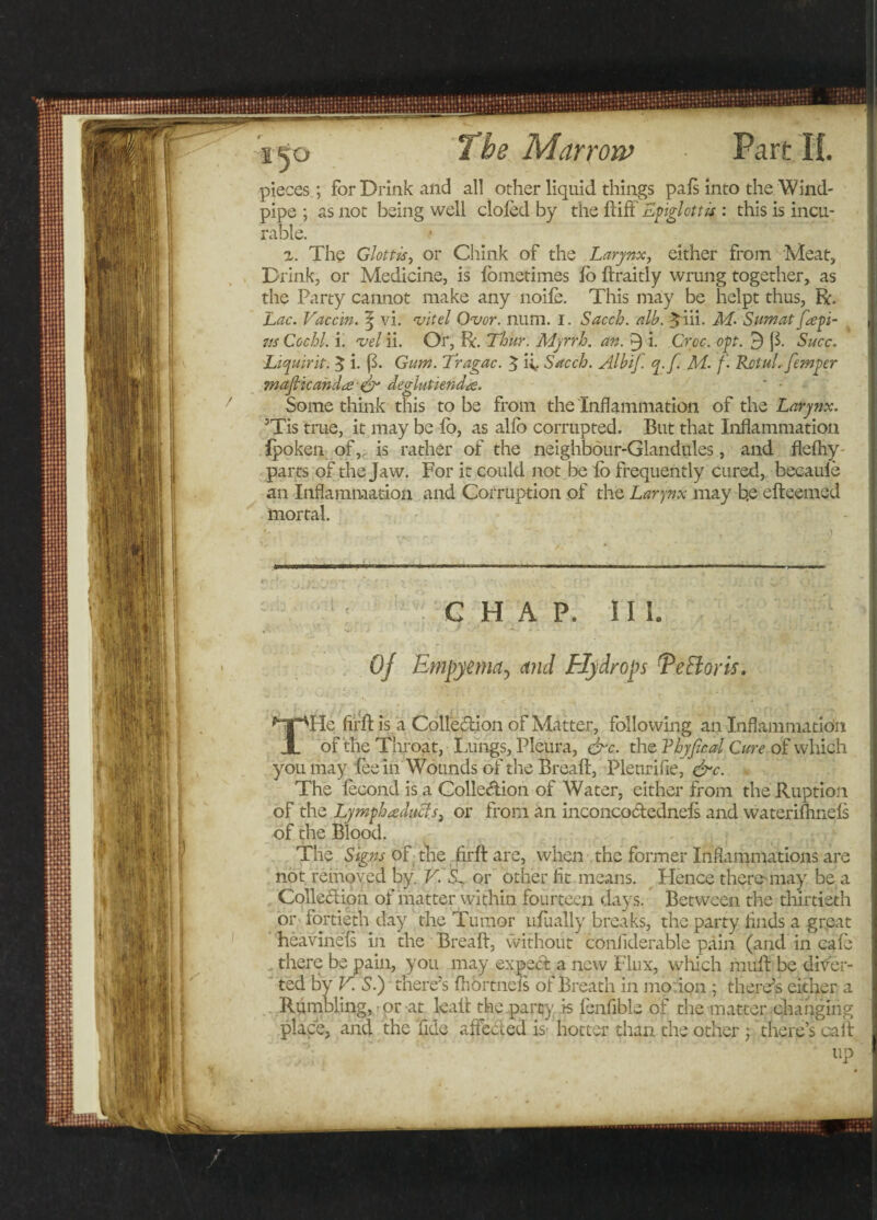 pieces; for Drink and all other liquid things pals into the Wind¬ pipe ; as not being well doled by the ftift Epiglottis : this is incu¬ rable. z. The Glottis, or Chink of the Larynx, either from Meat, Drink, or Medicine, is lometimes lo ftraitly wrung together, as the Party cannot make any noile. This may be helpt thus, ft. Lac. Vaccin. | vi. vitel Ovor. num. I. Sacch. alb. %iii. M. Sumat ftepi- zts Cochl. i. &lt;vel ii. Or, ft. Thur. Myrrh, an. 9 i. Croc. opt. 9 (1 Succ. Liquirit. 3 i. (3- Gum. Tragac. 5 if Sacch. Albif. q.f. M- f- Rctul. femper wafticand&lt;£ &amp; deglutienda. * • Some think this to be from the Inflammation of the Larynx. ’Tis true, it may be lo, as allb corrupted. But that Inflammation fpoken of, is rather of the neighbour-Glandules, and flefhy- parts of the Jaw. For it could not be lo frequently cured, becauie an Inflammation and Corruption of the Larynx may b.e efteemed mortal. G H A P. I IL Of Empyema, and Ely dr ops T efforts. THe fir ft is a Colle&amp;ion of Matter, following an Inflammation of the Throat, Lungs, Pleura, &amp;c. the Thyjical Cure of which you may fee in Wounds of the Breaft, Plenrifie, &amp;c. The lecond is a Collection of Water, either from the Ruption of the Lymphreducls, or from an inconcodednels and waterifhnels of the Blood. The Signs of the firft are, when the former Inflammations are not removed by. V. or other fit means. Hence theremay be a Colledion of matter within fourteen days. Between the thirtieth or fortieth day the Tumor ufually breaks, the party finds a great heavinels in the Breaft, without conliderable pain (and in cafe there be pain, you may expect a new Flux, which mitft be diver¬ ted by V. Si) there’s ftibrtneis of Breath in mo ion ; there’s either a Rumbling, or at leaft the party is fenfible of the matter changing place, and the fide affected is- hotter than the other ; there’s call up (