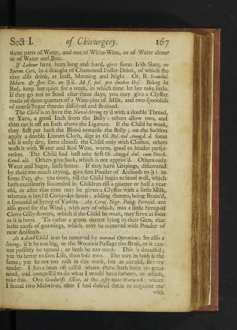 three parts of Water, and one of White-Wine, or of Water alone5 or of Water and Beer. If Labour have been long and hard, give lome Irifh Slate, or Sperm. Ceti, in a draught of Chamomel Poffet-Drink, of which fhe may alfo drink, at leaft, Morning and Night. Or, R. Scandul. Hibern. & Jfer.Cet. an. 9 ii- M. f. pul. pro duabits Dof. Being in Bed, keep her quiet for a week, in which time let her take little. If they go not to Stool after three days, you may give a Clyfter made of three quarters of a Wine-pint of Milk, and two fpoonfuls of coarle*Sugar therein diffolved and Brained. The Child is to have the Navel-String ty’d with a double Thread, or Yarn, a good Inch from the Belly : others allow two, and then cut it off an Inch above the Ligature. If the Child be weak, they firft put back the Blood towards the Belly ; on the Section apply a double Linnen Cloth, dipt in Ol. Rof. vel Amygd. d. lome life it only dry, fome cleante the Child only with Clothes, others walh it with Water and Red Wine, warm, good to hinder perlpi- ration. The Child had belt take firft Ol. Amygd. did. cum Sacch. Cand. alb. Others give Sack, which is not approv’d. Others only Water and Sugar, little better. If they have Gripings, difeovered by their too much crying, give fine Pouder of Anifeeds to 9 i. in lome Pap, &c. yea more, till the Child begin to Stool well, which hath excellently lucceeded in Children till a quarter or half a year old, or after that time may be given a Clyfter with a little Milk, wherein is boyl’d Coriander-Seeds; adding thereto, being ftrain’d, a fpoonful of Syrup of Violets. Aq. Ceraf. Nigr. Fuleg. Vetrofel. are alio good for the Wind ; with any of which, mix a little Syrup of Clove-Gilly-flowers, which if the Child be weak, may lerve as loon as it is born. ’Tis rather a green matter lying in their Guts, that is the caule of gnawings, which may be removed with Pouder of new Ani feeds.. As a dead Child is to be removed by manual Operation : So alio a living, if it be too big, or the Womans Paffage too ftrait, or it can¬ not poffibly be turned ; or both be too weak. This :s dreadful; yet ’tis better to fave Life, than lofe two. The way in both is the fame; yet be not too ralh in this work, but as careful, ,ib very tender. I have been oft call’d where there hath been no great need, and compell’d to do what I would have forborn, of which, take this. One Goodwife Elliot, at the Ajfs near Warwick ; where I found two Midwives, after I had delired them to acquaint me' with