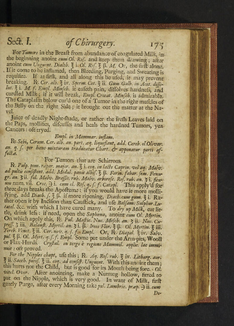 For Tumors in the Breaft from abundance of coagulated Milk, *rr the beginning anoint cum Ol, Rof. and keep them drawing; after anoint cum Unguent. Dialth. \ i. Ol. Rof. p. M. Or, the fir ft alone. If it come to be inflamed, then Bleeding, Purging, and Sweating is requisite. It at firft, and all along this be tiled, it may prevent breaking, ft. Cer. alb. 5 iv. Sperm: Cet. 3 ii. Gum Galb. in Acet. diflc- lut. 1 !• M. f Empl. Minfch. it eafeth pain, diftblves hardnefs, and cui died Milk ; if it will break, Empl. Crocat. Minfch. is admirable. The Cataplulm below cur’d one of a Tumor in the right mulcles of the Belly on the right Side; it brought out the matter at the Na¬ vel. • Juice of deadly Night-fhade,, or rather the frelh Leaves laid on the Paps, mollifies, difcuftes and heals the hardned Tumors, yea Cancers: oft tryed. Empl. in Mammar. inflam. ™ s*bh Cer urn. Cer. alb. an. part. aq. liquefiant, add. Cereb. ol.Olivar„ an. q. f per hanc mixturam traducatur Chart. & apponatur parti af - For Tumors that are Schirrous. R. Pulp. pom. rapar. major, an. ^ i. coq. in lable Caprin. vel aq. Mala} adpultis confident. add. Medul. pams alb if ? p. Far in.fabar.fem. Fcenu- gr. an. $1 l.fol. Malv. Brajfic. rub. Mah. arborefc. Rof rub. an. 3 i. feu- urn num. vn. Croc. 9 i. cum cl, Rof q.ff Catapl. This apply’d for three days breaks the Apofteme : if you would have it more molli- ymg, add Diach. f | p. it more ripening, Diach. cum pum. 5 i. Ra¬ ther open it by Indfion than Cauftick, and ufe Balfam. Sulphur.Lu- cat el &c with which I have cured many. To dryup Milk, eat lit¬ tle, dunk lels : if need, open the Sap/mna, anoint' cum Ol. Martin. Oil which apply this, R. Pul. Mafic. Nuc. Mefch. an. 3 ii. Nuc Cu- preffl 111. Balaufi. Myrtil. an. 3 i. p. Trees Fler-,'f p. Ol. Myrtin. | iii. Cersr- Em?L °r’ R- DiaPal- ? iv. Sah. Pulf> I fOf- Mjft. q.ff. Empl. Some put under the Arm-pits, Wooll or rla.v-Huicls. Cryflal. m ter go e regione Mammil. applic. lac immi- nmt: oft proved. For the Nipples chapt. ufe this ; R. Jep. Rof. rub. f iv. Litharp. aur. 3 11.y acch. purif 3 n. coq. ad confifl. Unguent. With this anoint them: this hurts not the Child, but is good for its Mouth being fore. • Ol. vitd. Ovor. After anointing, make a Nutmeg hollow, fitted to put on the Nipple, which is very good. In want of Milk, firft gently Purge, after every Morning take pul Lumbric. pr*p. 9 ii. cum De-