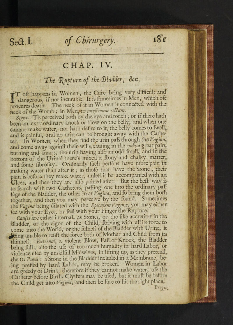 i Sr chap. iy. The Rupture of the Bladder, &c. IrF oft happens in Women , the Cure being. very difficult and dangerous, if not incurable. It is iometimes in Men, which oft procures death. The neck of it in Women is connected with the neck of the Womb ; in Menpto 'mtefVmum re Bum. Sims. ’Tis perceived both by the eye and touch; or if there hath beenan extraordinary knock or blow on the belly, and when one cannot make water, nor hath defire to it, the belly comes to lwcll, and is painful, and no urin can be brought away with the Cathe¬ ter. In Women, when they find the urin pals through the Vagina, and come away again!! their* wills, caufing in the vulva great pain, burning and fmart, the urin having alfo an odd lmell, and in the bottom of the Urinal there’s mixed a flony and chalky matter, and lb me hbrofity. Ordinarily iuch per lb ns have more pain in making water than atter it; as thofo that have the Stone their pain is before they make water, unlels it be accompanied with an Ulcer, and then they are alfo pained after.. But the bell way is to learch with two Catheters, palling one into the ordinal y paf- Uge of the Bladder, the other in at Vagina, and fo bring them both together, and then you may perceive by the found. Sometimes the Vagina being dilated with the Speculum Vagina, you may either foe with your Eyes, or feel with your Finger the Rupture. Caufes are either internal, as Stones, or the like accretion in the Bladder, or the vigor of the Child, firiving with all its force to come into the World, or the fulnefs ol the Bladdei with Ui inc, it Jpeing unable to refill the force both of Mother and Child from .its thinnels. External, a violent Blow, Fall or Rnock, the Bladder being full; alfo the ufo of too much humidity in hard Labor, or violence uied by unskilful Midwives, in lifting up, as they pretend, the Os Tub is : a Stone in the Bladder included in a Membrane, be¬ ing preffed by hard Labor, may be broken. Women in Labor are greedy of Drink, therefore if they cannot make water, ule the Catheter before Birth. Clyfters may be tiled, but it mult be before the Child ect into Vatina, and then be lure to hit the right place.. ' Pro&»'