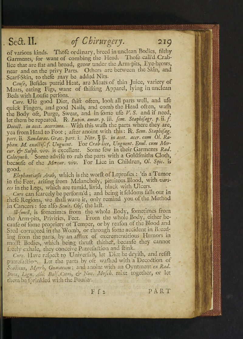 of various kinds. Thofe ordinary, breed in unclean Bodies, filthy Garments, for want of combing the Head. Thofe call’d Crab- lice that are flat and broad, grow under the Arm-pits, Eye-brows, near and on the privy Parts. Others are between the Skin, and Scarf-Skin, to thefe may be added Nits. Caufe, Befides putrid Heat, are Meats of thin Juice, variety of Meats, eating Figs, want of fhifting Apparel, lying in unclean Beds with Lou fie perfons. * Cure. Ufe good Diet, fhift often, look all parts well, and ufe quick Fingers, and good Nails, and comb the Head often, wafh the Body oft, Purge, Sweat, and in fome ufe V.S. and if need, let them be repeated.. R. Lupin, amar. p. iii. few. Staphifagr. p. ii.f. Decaff, in acet. acerrimo. With this wafh the parts where they are, yea from Head to Foot; after anoint with this: R. Sew. Stapbifag. part. ii. Sandarac. Grac. part. i. Nitr. | p. in acet. accr. cum Ol. Ra- phan. M. exaffiff. Unguent. For Crab-lice, Unguent. Enul. cum Mer- cur. &amp; Sulph. viv. is excellent. Some few in their Garments Rad. Colocynth. Some advife to rub the parts with a Goldfiniths Cloth, becaufe of the Mercur. viv. For Lice in Children, Ol. Spic. is good. Elephantiafis Arab, which is the worft of Leprofies : ’tisaTumor in the Feet, arifing from Melancholy, pituitous Blood, with ‘vari¬ ces in the Legs, which are tumid, livid, black with Ulcers. ■ Cure can fcarcely be perform’d ; and being it feldoms falls out in thefe Regions, we fhall wave it, only remind you ol the Method in Cancers: lee alfb Scult. Obf. the lall. * 111-fineUi is fometimes from the whole Body, fometimes from the Arm-pits, Privities, Feet. From the whole Body, either be- caufe of fome propriety of Temper, or by reafon of the Blood and Seed corrupted in the Womb, or through fome accident in Breed¬ ing from the parts, by an afflux of excremcntitious Humors in modi Bodies, which being thruft thithef, becaufe they cannot freely exhale, they conceive Putrefaction and ftink. Cure. Have refpedt to Uniyerlals, let Diet be dryifh, and refill putrefaTio. Let the parts by oft waffled with a DeeoCtion of Scabious, Myrrh, Guaiacum; and anoint with an Oyntment ex Rad. Irecs, Lign. Aid: Balfjdtri, &amp; Nuc. Mofch. mixt together, or let them be iprinkied with the Ponder. F f a PART