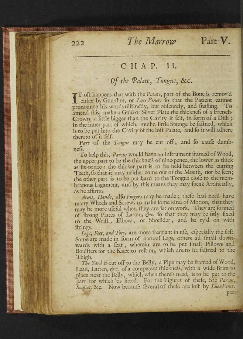 232 CHAP. II. Of the Palate, Tongue3 &amp;c. IT oft happens that with the Palate, part of the Bone is remov’d either by Gun-fhot, or Lues Vener. lo that the Patient cannot pronounce his words diltinStly, but oblcurely, and fluffing. To amend this, make a Gold or Silver Plate the thicknels of a French- Crown, a little bigger than the Cavity it felf, in form of a Dilh ; in the inner part of which, muft a little Spunge be faftned, which is to be put into the Cavity of the loft Palate, and lo it will adhere thereto of it felf. Van of the Tongue may be cut off, and lb caufe dumb- neis. ' • ' To help this, Varem would have an inftrument framed of Wood, the upper part to be the thicknels of nine-pence, the lower as thick as fix-pence .: the thicker part is to be held between the cutting Teeth, fo that it may neither come out of the Mouth, nor be feen; the other part is to be put bard to the Tongue clofe to the mem¬ branous Ligament, and by this means they may fpeak Artificially, as he affirms. Arms, Hands, alfo Fingers may be made ; thefe had need have many Wheels and Screws to make home kind of Motion, that they may be more ufeful when they are let on work. They are formed of ftrong Plates of Latten, &amp;c. fo that they may be fitly fixed to the Wrift , Elbow, or Shoulder, and be ty’d on with firings. * Legs, Feet, and Toes, are more frequent in ufe, efpecially the firft. Some are made in form of natural Legs, others all fniall down¬ wards with a feat, wherein are to be put linall Pillows and Soul tiers for the Knee to reft on, which are to be faftned to the Thigh. The Tard if cut off to the Belly, a Pipe may be framed of Wood, Lead, Latten, &amp;c. of a competent thicknels, with a wide Brim to place next the Belly, which when there’s need, is to be put to the g part for which’tis fitted. For the Figures of thefe, See Vareas, Scdtet. Sec. Now beeaule feveral of thefe are loft by Lues Vener. paf