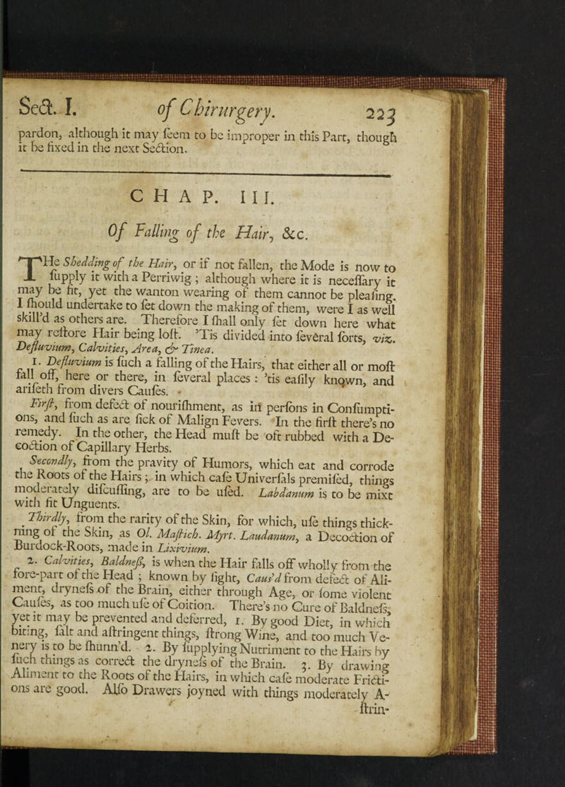 pardon, although it may feem to be improper in this Part, though it be fixed in the next Sedion. CHAP. III. Of Falling of the Hair, &amp;c. THe Shedding of the Hair, or if not fallen, the Mode is now to lupply it with a Perriwig ; although where it is neceffary it PFW yet the wanton wearing of them cannot be pleafing. i 'ipj unpertake to fet down the making of them, were I as well skill d as othei s are. Therefore I fhall only let down here what may iefrore Hair being loft. Tis divided into ievCral forts, viz. Defluvium, Calvities, Area, &amp; Tinea. f Dfwium is fuch a falling of the Hairs, that either all or moft tall off here or there, in feveral places: ’tis eafily known, and anleth from divers Caufes. ■ Firfiy defed of nourifhment, as in perfons in Confumpti- ons, and fuch as are lick of Malign Fevers. In the firlt there’s no remedy. In the other, the Head muft be oft rubbed with a De- eodion of Capillary Herbs. Secondly, from the pravity of Humors, which eat and corrode the Roots of the Hairs; in which cafe Univerfals premifed, things modei ately difeuffing, are to be ufed. Labd'anum is to be mixt with fit Unguents. . Thirdly, from the rarity of the Skin, for which, ufe things thick- rang or the Skin, as Ol. MajHch. Adyrt. Laudanum, a Decoction of .Burdock-Roots, made in Lixivium. 2. Calvities Baldnefi,, is when the Hair fills off wholly from the rore-pai t ol the Head ; known by light. Caus’d from defed of Ali¬ ment, di ynefs of the Brain, either through Age, or fome violent Cauie^, as too much ufe of Coition. There’s no Cure of Baldnefs yet it may be prevented and deferred, i. By good Diet, in which biting, lalt and alrringent things, frrong Wine, and too much Ve- nery is to be fhunn d. 2. By flip plying Nutriment to the Hairs by a i- things as corred the dr ynefs of the Brain. By drawing Aliment to die Roots of the Hairs, in which cafe moderate Fridi- ons are good. Alfo Drawers joyned with things moderately A-' Thin- •in