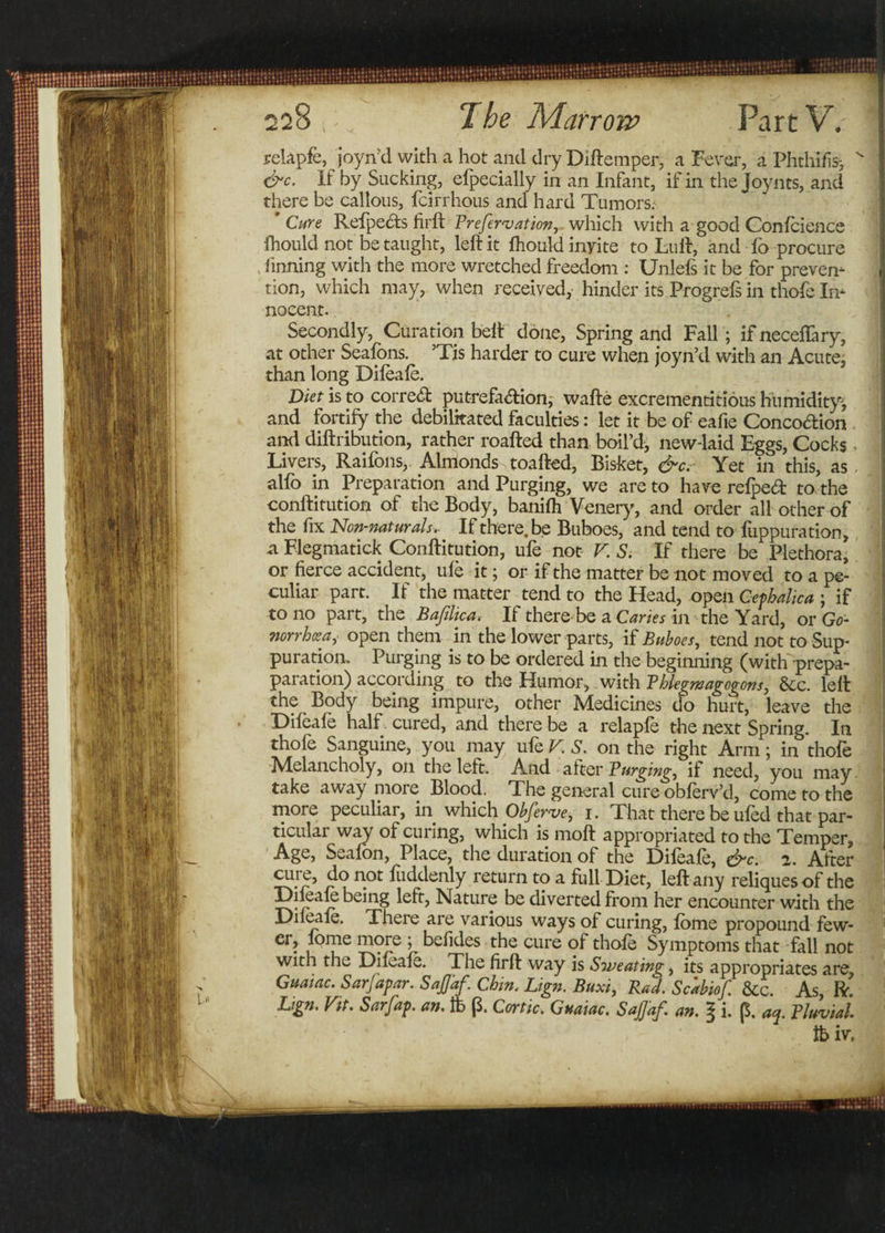 relapfe, joyn’d with a hot and dry Diftemper, a Fever, a Phthifis-, ' &amp;c. If by Sucking, efpecially in an Infant, if in the Joynts, and there be callous, fcirrhous and hard Tumors: Cure Refpects firft Prefersationr which with a good Gonfcience fhould not be taught, left it fhouldinyite to Luft, and fo procure , finning with the more wretched freedom : Unlefs it be for preven- tion, which may, when received, hinder its Progrefs in thofe In¬ nocent. Secondly, Cura tion belt done, Spring and Fall; ifneceffary, at other Seafbns. ’Tis harder to cure when ioyn’d with an Acute, than long Difeafe. Diet is to corre&lt;ft putrefa&amp;ion, wafte excrementitious humidity, and fortify the debilitated faculties: let it be of eafie Concodion and diftribution, rather roafted than boil’d, new-laid Eggs, Cocks Livers, Raifons, Almonds toafted, Bisket, &amp;c. Yet in this, as alfo in Preparation and Purging, we are to have refped to the conftitution of the Body, banifti Venery, and order all other of the fix Non-naturals.. If there, be Buboes, and tend to fuppuration, a Flegmatick Conftitution, ufe not V. S. If there be Plethora, or fierce accident, ufe it; or if the matter be not moved to a pe¬ culiar part. If the matter tend to the Head, open Cefhalica ; if to no part, the Bajilica. If thereBe a Canes in the Yard, or Go- norrhcea, open them in the lower parts, if Buboes, tend not to Sup¬ puration. Purging is to be ordered in the beginning (with-prepa- paration) according to the Humor, with Phlegmagogons, &amp;c. left the Body being impure, other Medicines do hurt, leave the Difeafe half cured, and there be a relapfe the next Spring. In thofe Sanguine, you may ufe V. S. on the right Arm; in thofe Melancholy, on the left. And alter Purging, if need, you may take away more Blood. The general cure obferv’d, come to the more peculiar, in which Obferve, i. That there be ufed that par¬ ticular way of curing, which is moft appropriated to the Temper, Seafon, Place, the duration of the Difeafe, &amp;c. 2. After n.ot Suddenly return to a full Diet, left any reliques of the rclyy being left, Nature be diverted from her encounter with the Difeafe. There are various ways of curing, fome propound few- er, lome more ; befides the cure of thofe Symptoms that fall not with the Difeafe. The firft way is Siveating, its appropriates are, Chin. Lign. Buxi, Rad. Scabiof. &amp;c. As, IT i. 6. aa. Pluvial.