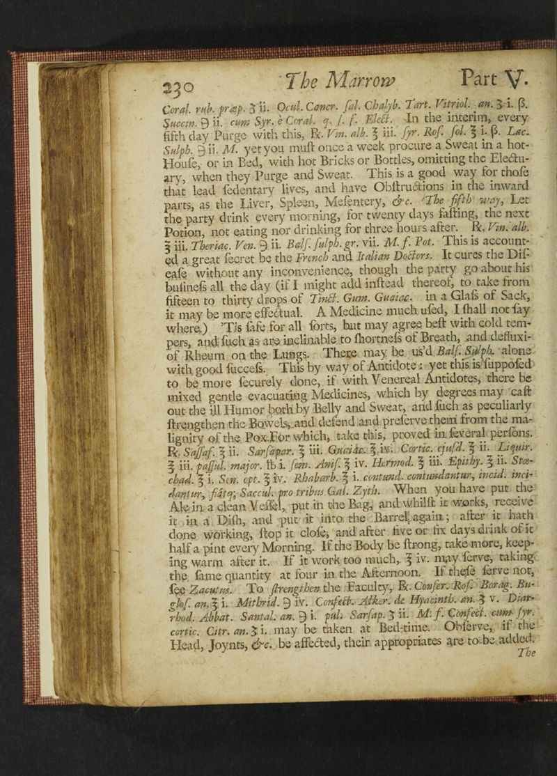 Coral mb. frap. 5 ii. Of*/. Conor, fal. Cbdjb. Tort. Vitriol an. J.-L (3. Succrn. g ii. cm Syr-« Cor*/. /. f. EUt. In the interim .every fifth day Purge with this, Po alb. | iii. J/r' l0 ' 3 V r- ^ac- Sulph. 9 ii. M. yet you muff once a week procure a Sweat in a hot- Houfc, or in Bed, with hot Bricks or Bottles, omitting the Electu¬ ary when they Purge and Sweat. This is a good way for thole that lead ledentary lives, and have Obitructions in the inward parts, as the Liver, Spleen, Mefentery, &amp;c. 'The fifth' way, Let the party drink every morning, tor twenty days fairing, the nvXu Potion, not eating nor drinking for three hours after.. ft. Vin. alb. 5 iii. Theriac. Ven. 9 ii. BalJ. fulph.gr. vii. Ai. f. 1 ot. This is account¬ ed a great lecret be the French and Italian Doctors. It cuils the Dii- eale without any inconvenience, though thepaity go about his bufineTs a.il the day (if I might add inftead thereof; to take from fifteen to thirty drops of 'I’inFt. Gum. Guaiac. in a Calais or Sack, it may be more effectual. A Medicine much uled, I fhall not fay where.) ' ’Tis fafe for all forts, hut may agree heft with cold tem¬ pers, and Inch as are. inclinable to (hortnels of Breach, .and defluxi- of Rheum on the Lungs. There may he us’d Bd.Sdpk alone with good fuccefs. This by way of Antidote: yet this is iuppoied to be more fecurely done, if with Venereal Antidotes, there be mixed gentle evacuating Medicines, which by degrees may calf out the ill Humor both by Belly and Sweat, and fiich as peculiaily ftrengthen the Bowels, and defend and prelerve them horn the ma¬ lignity of the Pox.For which, take this, proved in ieveral perfons. R. S'affaf. I ii. Sarfapar. 5 iii. Gualu. 1 M Cortic.ejufd. ? in Ltyur. 3 iii. pajful. major. ffei. few. Anifi.\ iv. Her mod, l iii. Epitby. 5 1! • Staz- chad. 3 i .Sen. opt. I iv.' Rhabarb. 1 i. contund. contimdantur, wcid. met- daritur, fdt% Saccitl. pro tribits.Gal. Zyth. When you have put the Mein a clean Vesffel, put in the Bag, and whilfi k works, receive it in a Difli, and put it into the Barrel- again; after it hath done working, flop it clofe, and after five or fix days annk ot it half a pint every Morning. If the Body be ftrong, take more, keep¬ ing warm after it. If it work too much, | iv. may yrve, taking the fame quantity at four in the Afternoon. Ii the^e lerve not, faZacutus. To ftrengthen the Faculty, RC-Confer. Rof Borag. Bti- rrlof.an.il Mithnd. 9 iv. Confech Alker. de Hyacinth, an. 3 v. Diat- rhod.Abbat. Sant ah an. 9 i. pul. Sarfap. 5 ii. Ad: f. Confett. enm fir. conic. C1tr.an.5i. may be taken at Bed-time. Obferve, it the Head, Joynts, &amp;c. be affeded, their appropriates are to.be addeck