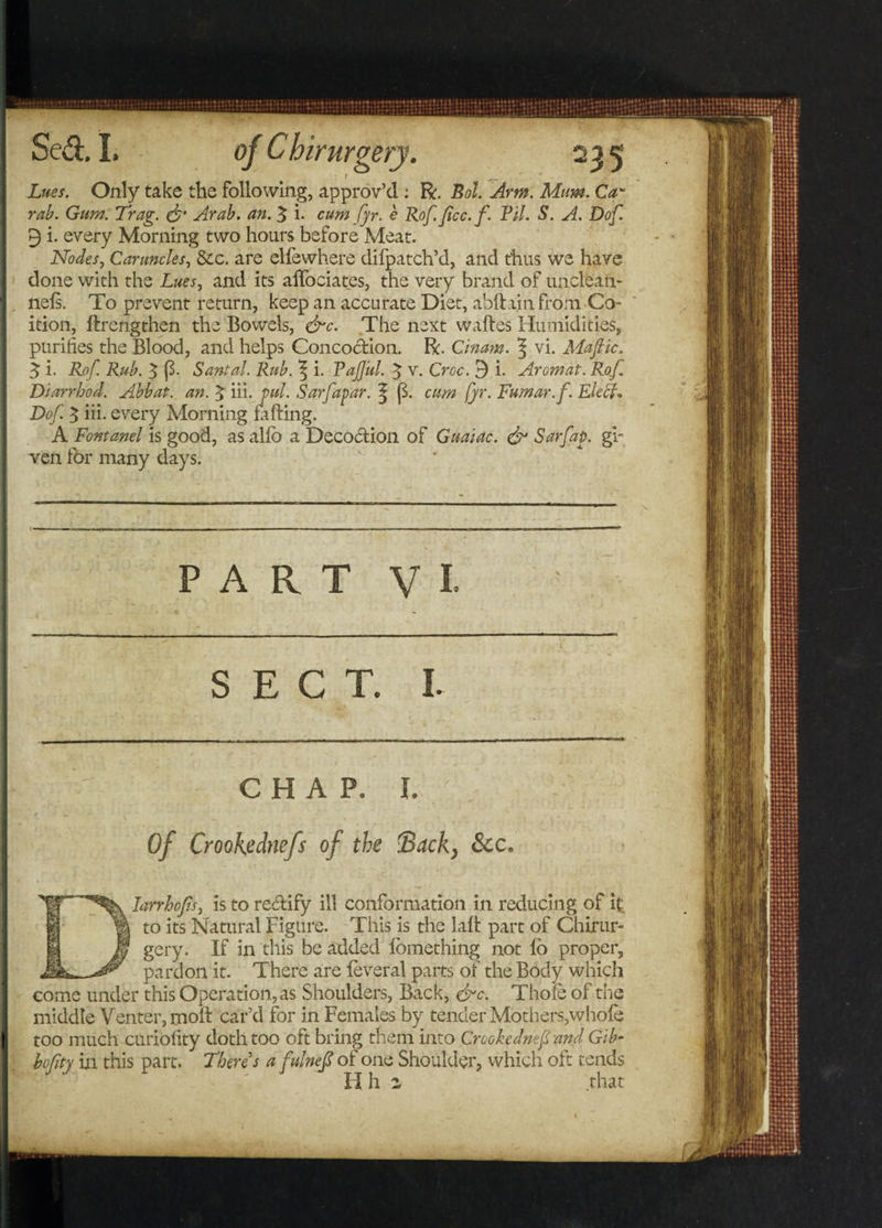 Lues. Only take the following, approv’d : R. Bol. Arm. Mum. Ca- rab. Gum. Trag. &amp; Arab. an. 5 i. cum fyr. e Rof. Jicc.f. Til. S. A. Dof 9 i. every Morning two hours before Meat. Nodes, Caruncles, &amp;c. are elfewhere difpatch’d, and thus we have done with the Lues, and its aifociates, the very brand of unclean- nels. To prevent return, keep an accurate Diet, abftiin from Co¬ ition, ftrengthen the Bowels, &amp;c. The next waftes Humidities, purifies the Blood, and helps Concoction. R. Cinam. $ vi. Mafic. 3 i. Rof. Rub. 5 {3- Santal. Rub. \ i. Tajjul. J V. Croc. ^ i. Aromat. Rof. Diarrhod. Abbat. an. % iii. ml. Sarfapar. ^ (3. cum fyr. Fumar.f. Elect. Dof $ iii. every Morning faffing. A Fontanel is good, as alio a Decoction of Guaiac. &amp; Sarfap. gh ven for many days. PART VI SECT. I. CHAP. I. Of Crookednefs of the Back, 6cc Iarrhofis, is to re&amp;ify ill conformation in reducing of it to its Natural Figure. This is the laff part of Chirur¬ gery. If in this be added fomething not fo proper, pardon it. There are feveral parts of the Body which come under this Operation, as Shoulders, Back, &amp;c. Thole of the middle Venter, molt car’d for in Females by tender Mothers,whole too much curiofity doth too oft bring them into Crookednefs and Gib- bofty in this part. There s a fulnef of one Shoulder, which oft tends II h z that