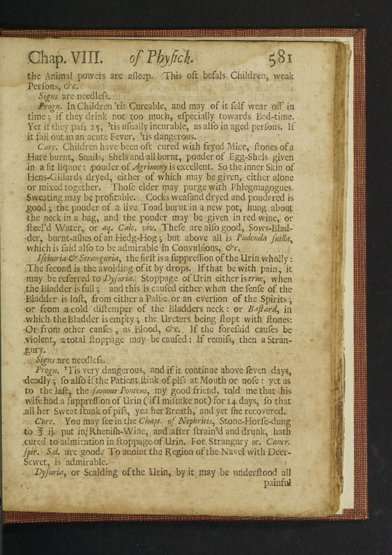 Chap. VIII. the Animal powers are afieep. This oft befals Children, weak Perfons, O c. Signs are ncedlefs. Frogn. In Children ’tis Cureable, and may of it felf wear off-in timeif they drink not too much, efpecially towards Bed-time. Yet if they pafs 25, ’tis nfually incurable, as alfo in aged perfons. If it fall out in an acute Fever, ’tis dangerous. Cure. Children have been oft cured with fryed Mice, ftonesofa Hare burnt, Snails, Shels and all burnt, pouderof Egg-Shels given in a fit liquor: ponder of slgrimony is excellent. So the inner Skin of Hens-Giilards dryed, either of which may be given, either alone or mixed together. Thofe elder may purge with Phlegmagogues. Sweating .may be profitable. Cocks weafand dryed and pondered is .good.j the pouder of a live Toad burnt in a new pot, hung about the neck in a bag, and the pouder may be given in red wine, or fteel’d Water, or oq. Calc. viv. Thefe are alfo good, Sows-Blad- der, burnt-afhes of an Hedg-Hogbut above all is Pudenda /alia,, which is faid alfo to be admirable in Convullions, &amp;c. Jfchuria &amp; Stranguria, the fil'd: is a fuppreffion of the Urin wholly; Thefecondis the avoiding of it by drops. If that be with pain, it may be referred to Dyfuria. Stoppage of llrin either is cm?, when .the Bladder is full} and this is caufed either when the fenfe of the Bladder is loft, from either a Pallle or an everlion of the Spirits; or from a cold diftemper of the Bladders neck: or Bafiard, in which the Bladder is empty} the Ureters , being ftopt with ftones: Or from other caufes, as. Blood, dr. If the forefaid caufes be violent, u total ftoppage may be caufed: If remifs, then a Stran- mi- . Signs are needlefs. Frogn. ’ Pis very dangerous, and if it continue above feven days, deadlyfo alfo if the Patient ftink of pifs at Mouth or nofe: yet as to thelaft, the famous F emeus, my good friend, told me that his wife had a fupprefTion of Urin (if I miftake not) for 14 days, fo that all her Sweat ftunk of pifs, yea her Breath, and yet fne recovered. Cure. You may fee in the Chapt. of Nephritis, Stone-Horfe-dung to jf ij- put in-Rhenilh-Wihe, and after ftrain’d and drunk, hath .cured to admiration in ftoppage-of Urin. For Strangury oc. Cmcr. fpir. Sal. are good. To anoint the Region of the Navel with Deer- Sewret, is admirable. Dyftarui, or Scalding of the Urin, by it may be underftood all „ painful