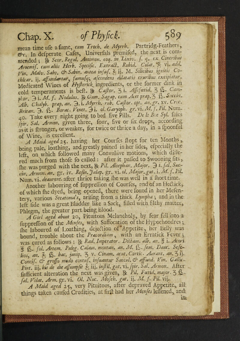 mean timeufe a fume, cum Troth, de Myrrh. Partridg-Feathers, &amp;c. In defperate Cafes, Univerfals premifed, the next is com¬ mended ; $ Scor. Regul. Antimon. coy. in Lixtv. f. q. ex. Cinenbus Artemif. cumulus Herb. Specific. Extract. Rubid. Colat. f VI. add. Vin. Malv. Satv. CM Sabin, ante a infuf. f ij. M. Silicibus ignitisCo¬ chlear. ij. ajfmdantur, fumufejy afeendens dilatatis cruribus ex.cipiatur. Medicated Wines of Hyfierick ingredients, or the former dink m cold temperaments is belft 5? Cafior. 3 i- AJfefcetid. 3 phor. 3 i. M. f. Nodulus. Jfii Gum. Sagap. cum Acet prap.fi) lb. Sucan.. Alb'. Chalyb. trap. an. 3. i. Myrrh, rub. Caftor. opt. an.gr. xv. Croc. Britan. 3. ft. Borac. Tenet. 3 i. ol.Garyoph. gr.Ci.M.f.PU. Num. 40. Take every night going to bed five Pills. E&gt;e Is Bee Syl. laics fvir. Sal. A/mon. given three, four, five or fix drops, according as it is ftronger, or weaker, for twice or thrice a day, in afpoonfui of Wine, is excellent. - A Maid aged 25. having her Courfes fiopt for ten Months, being pale, loathing, and greatly pained inherlides, efpecially the left on which followed many Convuhive motions, which diife- red’ much from thofe fo called : after it palled to Swooning fits, Ihe was purged with the next, Pit. Aloephan. Major. 3 i-fal. Suc- cin. Armon. an., gr. iv. Refin. Jalap, gr. vi. ol. Major..gut. ft M. f.BiL Num. vi. deaurent. after thrice taking Hie was well in a Ihorttime. Another labouring of fupprefiion of Courfes, and of an Hedick, of which flie dyed, being opened, there were found in her Mefea- tery, various Steatomas, ariling from a thick Lympha and in the left fide was a great Bladder like a Sack, filled with.filthy matter. Phlegm, the greater part being Blood. A Girl aged about 20, Pituitous Melancholy, by fear fell into a fupprelfion of the Menjes, with Suffocation oftheHypochondresy Ihe laboured of Loathing, dejedion of'Appetite, her Belly was bound, trouble about the Pratordiumy with air Erratick Fever y was cured as follows : I£ Rad. Imperator.. Ditiam. alb., an. § i. Aeon. § ft. fol. Artem. Puleg. Calam. montan. an.M. ft. fern. Dane. Sefe~ li os, an. £ ft. hoc. jump. 3 V. Cinam. acut. Cor tic. Aurant. an. 3 ij. Concif. &amp; groffo medo contufi.. infnantur Saccul. &amp; ajfund. Tin. Gallic. Pint. iij. bis de die ajfumpfit % iij. infill, gut. Vi.fpir. Sal. Armon. After fufficient alteration the next was given, $1 Pit. Foetid, major. 3ft,. fial. Tolat. Arm. gr. vi. Ol. Nuc. Mofch. gut. ij. M. f. Pil. vi).. A Maid aged 25, very Pituitous, after depraved Appetite,, all: things taken‘caufed Crudities, at firft had her Menfes leflenecft and.