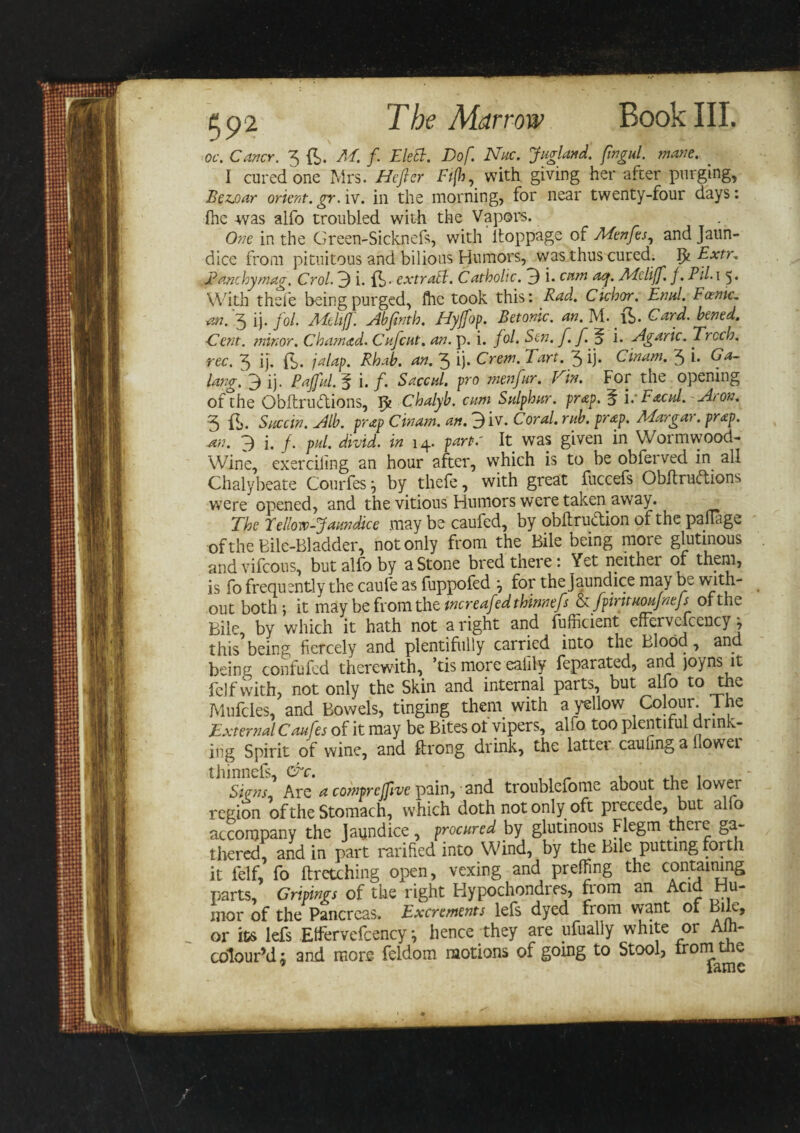 oc. Carter. 3 ft. M. f Elett. Dof. Nuc. Jugland. fingul. mane. I cured one Mrs. Hefter Ft(h, with giving her after purging, Beuoar orient.gr.iv. in the morning, for near twenty-four days: {he was alfo troubled with the Vapors. One in the Green-Sicknefs, with itoppage of Mtnfes, and Jaun¬ dice from pituitous and bilious Humors, was thus cured. ffc Extr. Banc by mag. Crol. 3 i. ft ■ extract. Catholic. 3 i. cam aq. Mcliff. f. Pil.i 5. With thefe being purged, flic took this: Rad. Cichor. Enul. Forme, an. 3 ij. fol. Mcliff. Abfinth. FEyffop. Betonic. an. M. ft. Card, hened. Cent, minor. Cham ad. Cufcat. an. p. i. fol. Sen. f. f. p i. Agaric. Trcch. rec. 3 ij. ft. jalap. Rhab. an. 3 ij* Crem. Tart. 3 ij. Cinam. 3 i. Ga- lang.3 ij. Pajful. § i. f. Saccul. pro menfur. Fin. For the opening of the Qbftrucftions, Tfc Chalyb. cum Sulphur, prap. 5 \: FachI.~ Aron. 3 ft. Succin. Alb. prap Cinam. an. 3iv. Coral, rub. prap. Mar gar. prap. Ml. 3 i. f. pul. divid. in 14. parte It was given in Wormwood- Wine, exerciling an hour after, which is to be obferved in all Chalybeate Courfes } by thefe, with great fuccefs Obltruftions were opened, and the vitious Humors were taken away. The Fellow-Jaundice may be caufed, by obftruction of the paflage of the Bile-Bladder, not only from the Bile being moie glutinous and vifeous, but alfo by a Stone bred there: Yet neither of them, is fo frequently the caufe as fuppofed \ for the Jaundice may be with¬ out both; it may be from the tncreafed thinnefs &amp; fpmtuoujntjs of the Bile by which it hath not aright and fufficient effervefcencyj this being fiercely and plentifully carried into the Blood, and beinrr COnfufed therewith, ’tis more eaiily feparated, and joyns it felfwith, not only the Skin and internal parts, but alfo to thv, JVlufcles, and Bowels, tinging them with a yellow Colour. 1 he External Caufes of it may be Bites ot vipers, alfo too plentiful drink¬ ing Spirit of wine, and ftrong drink, the lattei cauling a owei thinnefs, &amp;c. . ^ . . Sians Are a comprejfive pain, and troublefome about the lower region of the Stomach, which doth not only oft precede, but alio accompany the Jaundice, procured by glutinous Flegm tneie ga¬ thered, and in part ratified into Wind, by the Bile putting forth it felf, fo ftretching open, vexing and preffing the containing parts, Gripings of the right Hypochondres, from an Acid Hu¬ mor of the Pancreas. Excrements lefs dyed from want of Bile, or its lefs Effervefcency \ hence they are ufually white or A - colour’d; and more feldom motions of going to Stool, from the ’ fame