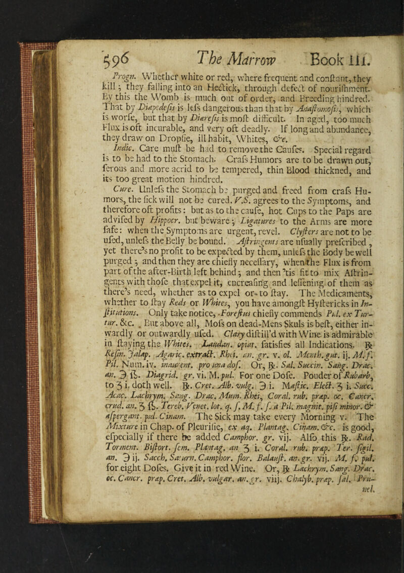 _ Trogn. Whether white or red, where frequent and conftant, they kill; they falling into an Hedick, through defedt of r.oiirilhment. By this the Womb is much out of order, and Breeding hindred. That by Diapcdefes is lefs dangerous than that by Anaftomoftsi, which is wTorfe, but that by Biarefts is moll difficult. In aged, too much Flux is oft incurable, and very oft deadly. If long and abundance, they draw on Droplie, ill habit, Whites, &amp;e. Indie. Care mull be had to remove the Caufes. Special regard is to be had to the Stomach. Crafs Humors are to be drawn out, ferous and more acrid to be tempered, thin Blood thickned, and its too great motion hindred. Cure. Unlefs the Stomach be purged and freed from crafs Hu¬ mors, the lick will not be cured. T.S. agrees to the Symptoms, and therefore oft profits: but as to the caufe, hot Cups to the Paps are advifed by Hippocr. but beware ^ Ligatures to the Arms are more fafe: when the Symptoms are urgent, revel. Clyftcrs are not to be ufed, unlefs the Belly be bound. Aftringents are ufually preferibed , yet there’s no profit to be expected by them, unlefs the Body be well purged } and then they are chiefly neceffiary, when the Flux is front part of the after-Birth left behind and then’tis fit to mix AHrin- gents with thofe that expel it, encreafing and leffiening of them as there’s need, whether as to expel or* to Hay. The Medicaments, whether to Hay Reds or Whites, you have amongll Hyllericks in In- ftitutions. Only take notice, -For eft us chiefly commends Pul. ex Tur- tnr. &amp;c. . But above all, Mofs on dead-Mens Skuls is belt, either in¬ wardly or outwardly ufed. Clary diftiil’d with Wine is admirable in Haying the Whites. Laudan. opiat. fatisfies all Indications. Rt Reftn. Jalap. Agaric, extratt. Rhti. an. gr. v. ol. Mmh.gut. ij. M.f. Pil. Num.iv. inaurent. pro una dof. OrSal. Succin. Sang. Drac. an. 3 lffi. Diagrid. gr. vi. M. pul. For one Dofe. Pouder oPRubarb^ to 3 b doth well. 5?. Cret. Alb. vulg. 3 i. Maftic. Elett. 3 i. Succ. Acac. Lachrym. Sang. Brae. Mum. Rhei, Coral, rub. prap. oc. Carter, crud. an. 3 fr. Ter eh. Tenet, lot. q. f. M.f. f. a Pil. magnit. pift minor. &amp; afpergant. pul. Cinam. The Sick may take every Morning v. The Mixture in Chap, of Pleuriiie, ex aq. Plantag. Ctham. &amp;c. is good, efpecially if there be added Camphor, gr. vij. Alfo, this Ifc. Rad. Torment. Biftort. fcm. Plantag. an 3 i. Coral, rub. prap. Ter. ftgil. an. 3 ij. Sacch, Saturn. Camphor, flor. Balauft. an.gr. vij. M. f. pul. for eight Dofes. Give it in red Wine. Or, $ Lachrym. Sang. Drac, cc. Cancr. prap. Cret. Alb. vulgar, an.gr. vilj. Chalyb. prap. Jal. Pru-