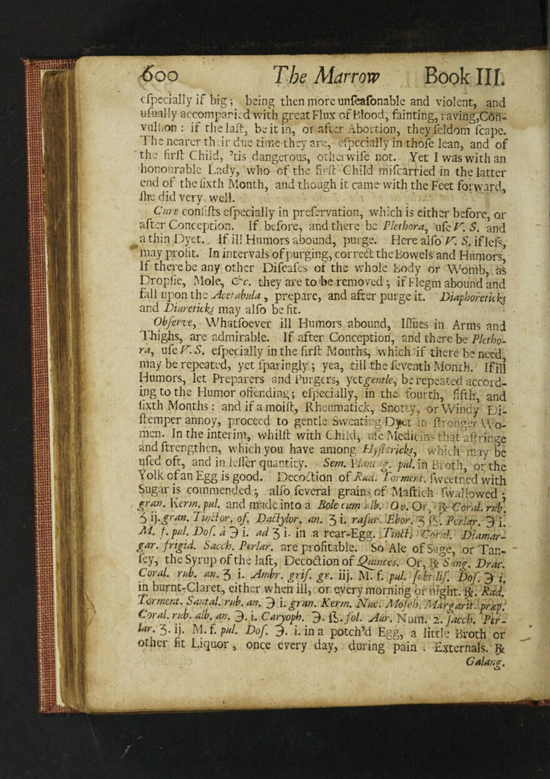 cfpccially if big; being then more unfeafonable and violent, and lifaally aecomparLd with great Flux of Blood, fainting, raving,Cdft- yullion : if the lafB, be it in, or after Abortion, theyfeldom fcape. The nearer their due time they are, efpecially in thofe lean, and of the firft Child, 7tis dangerous, otherwife not. Yet I was with an honourable Lady, who of the firft Child mifearried in the latter end of- the fixth Month, and though it came with the Feet forward, ihe did very well. Cure confffs cfpecially in prefervation, which is either before, or after Conception. If before, and there be Plethora, ufe V. S. and &gt; a thin Dyet.. If ill Humors abound, purge. Here alfoV. S_, iflefs, may profit. In intervals of purging, corred the Bowels and Humors, If there be any other Difeafes of the whole Body or Womb, as Dropfie, Mole, &amp;c. they are to he removed; if Flcgm abound and fall upon the Acetabula, prepare, and after purge it. Diaphoretic ks and Di are ticks may alfo be fit. Obferze, Whatfoever ill Humors abound, Iflues in Arms and Thighs, are admirable. If after Conception, and there be Pletho¬ ra^ uter.S. efpecially in the firft Months, which if there be need may be repeated, yet fparingly; yea, till the feventh Month. iFill Humors, let Preparers and Burgers, yet gentle, be repeated accord¬ ing to the Humor offending; efpecially, in the. fourth, fifth, and lixth Months: and if a moift, Rheiimatick, Snotty, or Windy Di- ftemper annoy, proceed to gentle Sweating Dyet in ffronger Wo¬ men. In the interim, whilft with Child, ufe Medici ns that a Fringe and ftrengthen, which you have among PJyftcricks, which may be ufed oft, and in idler quantity. Sem. Vim g. pul. in Broth, or the Yolk of an Egg is good. Decoction of Rad. Torment. fweetned with Sugar is commended ^ alfo feveral grains of Maftich fwallowed • gran. Kerm. pal. and made into a Role urn alb. Ov. Or,Coral. n!b. 5 ij-gran. Tinclor. of. Datlylor. an. 3 i, rafur. Ebor. 3 Pcrlar. 3 [. M. f. pul. Dof. a 3 i. ad 3 i. in a rear-Egg. \TifiPi\ Coral. JDiamar- gar. frigid. Sacch. Ptrlar. are profitable. So Ale of Sage, or Tan- fey, the Syrup of the laft, Deco&amp;ion of Qjunces. Or, Ij^Sang. Drac. Coral, rub. an. 3 i. Ambr. grif. gr. iij. M. f. pul. fubtilif Dof 3 i. in burnt-Claret, either when ill, or every morning or bight. Rad. Torment. Santal. rub. an. 3 i. gran. Kerm. Nuc. Mold). Margaret. .prkp: Coral, rub. alb. an. 3. i. Caryoph. 3- lb-fol. Aur. Num. 2. Jacch. Per- lar; 3- ij. M. f. pal. Dof. 3. i. in a potch’d Egg, a little Broth or other fit Liquor, once every day, during pain . Externals. Jfc Galang.