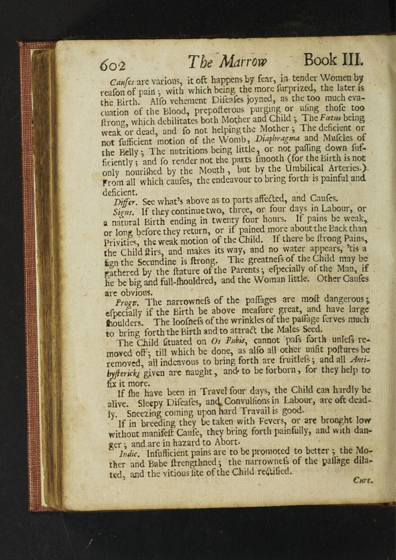 Caufes are various, it oft happens by fear, m tender Women by reafon of pain *, with which being the more furprized, the later is the Birth. Alfo vehement Difeafes joyned, as the too much eva¬ cuation of the Blood, preposterous purging or iiling thofe too Itrong, which debilitates both Mother and Child *, The Foetus being weak or dead, and fo not helping the Mother &gt; The deficient or not efficient motion of the Womb, Dtaphragma and Mufcles of the Belly; The nutritions being little, or not pafiing down fuf- ficiently *, and fo render not the parts finooth (for the Birth is not only nouriflied by the Mouth , but by the Umbilical Arteries.). From all which caufes, the endeavour to bring foith is painful and Differ See whaCs above as to parts affefted, and Caufes. Siam.' If they continue two, three, or four days in Labour, or a natural Birth ending in twenty four hours. If pains be weak,, or long before they return, or if pained more about the Back than Privities, the weak motion of the Child. If there be Prong Pains, the Child ftirs, and makes its way, and no water appears, ’tis a tan the Secundine is ftrong. The greatnefs of the Child may be gathered by the ftature of the Parents •, efpeciaUy of the Man, if he be big and full-fhouldred, and the Woman little. Othei Caufes are obvious. „ , _ ,, , Prow. The narrownefs of the pafTages are molt dangerous v efpecially if the Birth be above meafure great, and have large Moulders. The loofnefs of the wrinkles of the paflage ferves much to bring forth the Birth and to attract the Maks Seed. The Child fituated on Os Pubis, cannot pafs forth unlefs re¬ moved off; till which be done, as alfo all other unfit pofturesbe removed, all indeavous to bring forth are fruitlefs y and all j4mt- byfterkks given are naught, and* to be forboi n, for they help to fix it more. „ , , If fhe have been in Travel four days, the Child can hardly be alive. Sleepy Difeafes, anc^ Convuliions in Labour, are oft dead¬ ly. Sneezing coining upon hard Travail is good. If in breeding they be taken with Fevers, or are brought low without manifeft Caufe, they bring forth painfully, and with dan¬ ger ; and are in hazard to Abort- Indie. Inefficient pains are to be promoted to better ; the Mo¬ ther and Babe ftrengthned *, the narrownefs of the palfage dila¬ ted, and the vitiouslite of the Child rectified. Cnre*