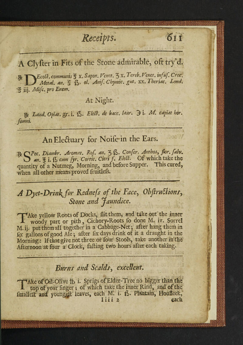 Receipt's* 6 it A Clyfter in Fits of the Stone admirable, oft try’d. iij. Mifc. fro Emm. At Night, 1~*\Eco ft. communis f x. Sapor?. Venn. 3 x. Tereb. Vmet. infuf Croc. 1 J Metal. an. § ft. ol. Amf. Chymic. gat. xx. Therm. Lond. fy Zand. Opt at. gr.i. ft. EleB. de bacc. lanr. 3 i. M. capiat hor. fomni. AnEle&uary for Noifein the Ears. ft QPec. Diambr. Aromat. Rof. an. 3 ft. Confer. Anthos, for. fah. 0 an. f i.ft cum fyr. Conic. Citri f. EleB. Of which take the quantity of a Nutmeg, Morning, and before Supper. This cured, when all other means proved fruitlefs. / . . _ „ . . , .. , 4 , < j .. a i m . • l • • < ' ^ .( . ! IXI-i-.V *- •• ^ —* A Dyet-Drinh^for Kednefs of the Face, Obftru3ionsy Stone and Jaundice. TAke yellow Roots of Docks, flit them, and take out the inner woody part or pith, Cichory-Roots fo done M. iv. Sorrel M.ij. put them all together in a Cabbage-Net j after hang them in fix gallons of good Ale ♦, after fix days drink of it a draught in the Morning: If that give not three or four Stools, take another in the Afternoon at four a Clock, falling two hours after each taking. Burns and Scalds, excellent. . * ' ' • A . V , HpAke of Oil-Oli ve ib i- Sprigs of Elder-Tree no bigger than the 1 top of your finger; of which take the inner Rind, and of the fmalleic and young^l leaves, each M‘. i. ft. Plantain, Houfleek,