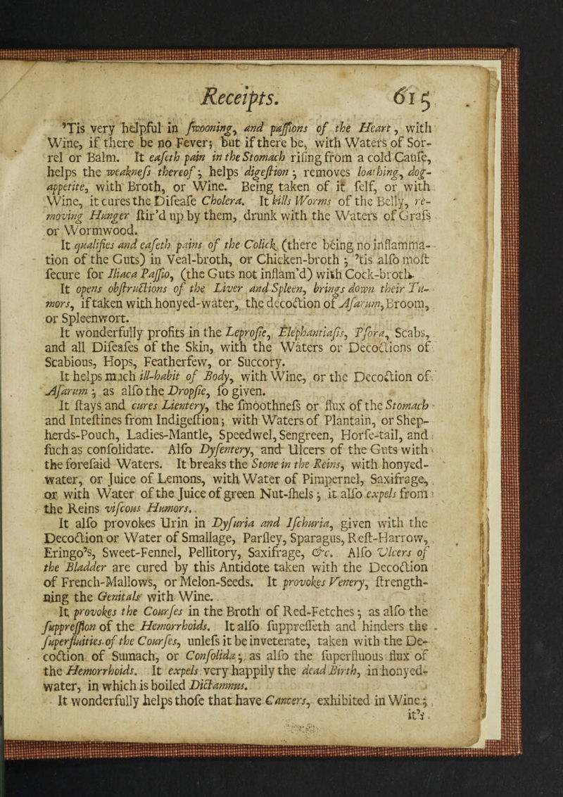 ’Tis very helpful in fvoooning, and paffons of the Heart, with Wine, if there be no Fever; but if there be, with Waters of Sor¬ rel or Balm. It eafeth pain in the Stomach riling from acoldCanfe, helps the weakmfs thereof y helps digefiion • removes loathing, dog- appetite, with' Broth, or Wine. Being taken of it felf, or with Wine, it cures the Difeafe Cholera. It hills Worms of the Belly, re¬ moving Hanger hir’d up by them, drunk with the Waters of Grafs or Wormwood. It qualifies and eafeth pains of the Colicky (there being no inflamma¬ tion of the Guts) in Veal-broth, or Chicken-broth *, ’tis alfo moft fecure for Jltaca Pajfio, (the Guts not inflam’d) with Cock-broth- It opens obfiniSlions of the Liver and Spleen, brings down their Tu¬ mors, if taken with honyed-water, the decodtion of Afarum, Broom, or Spleenwort. It wonderfully profits in the Leprofie, Elephantiafis, Pfora, Scabs, and all Difeafes of the Skin, with the Waters or Decociions of Scabious, Hops, Featherfew, or Succory. It helps nnch ill-habit of Body, with Wine, or the Decodtion of. Afarum as alfo the Dropfie, fo given. It hays and cures Lientery, the fmoothnefs or flux of the Stomach and Intehines from Indigehion; with Waters of Plantain, or Shep- herds-Pouch, Ladies-Mantle, Speedwel, Sengreen, Horfe-tail, and fuch as confolidate. Alfo Dyfentery, and Ulcers of the Guts with ' the forefaid Waters. It breaks the Stone in the Reins, with honyed- water, or Juice of Lemons, with. Water of Pimpernel, Saxifrage, or with Water of the Juice of green Nut-Ihels j it alfo expels from ? the Reins vifcous Humors.. It alfo provokes Urin in Byfuria and lfchuria, given with the Decodtion or Water of Smallage, Parfley, Sparagus, Reft-Barrow, Eringo’s, Sweet-Fennel, Pellitory, Saxifrage, &amp;c. Alfo Vlcers of the Bladder are cured by this Antidote taken with the Decodtion of French-Mallows, or Melon-Seeds. It provokes Venery, hrength- ning the Genitals- with Wine. It provokes the Courfes in the Broth of Red-Fetchesas alfo the fupprejflon of the Hemorrhoids. It alfo fupprefleth and hinders the fuperfluities- of the Courfes, unlefs it be inveterate, taken with the De- codtion of Sumach, or Confolida • as alfo the fuperfluous tlux of the Hemorrhoids. It expels very happily the dead Birth, in honyed- water, in which is boiled Dittamnus. It wonderfully helps thofe that have Cancers, exhibited in Wine ,