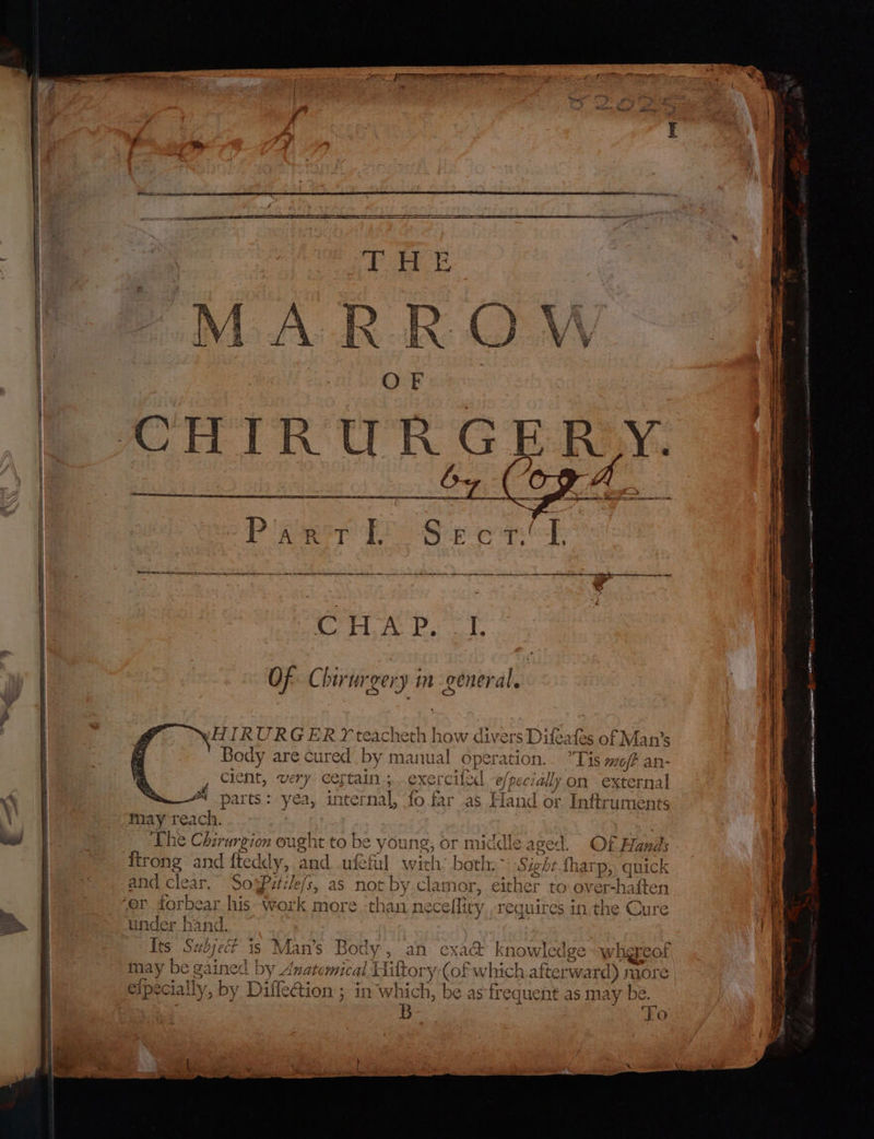 — Apna , ss a id Ce HHIRURG ERY teacheth how divers Difeafes of Man’s Body are cured by manual operation... *Tis mo/? an- 4 cient, very Cel ‘tain; exer cilecl e/ pe cially on external A parts: yea, inter nal, fo far as Hand or Inftruments ee may reach. The Chirurgion ought to be yor ung, or middle aged. sec. ftrong and fledd ly, and ufefil with: both, Sight fharp, quick and clear. SosPatile/s, as not tby.cl lamor, either to over-haften er forbear his work more ‘than necelliry. requires in,the Cure under hand. Its Sud ES s Man’s Body, an cxa&amp; know wedge wher cof may be g: eine | by Anatomical Hiltory-(of which afterward) nore efpecially, by Diffeion ; in whic 5 be as frequent as may be. B ai CEO eee a