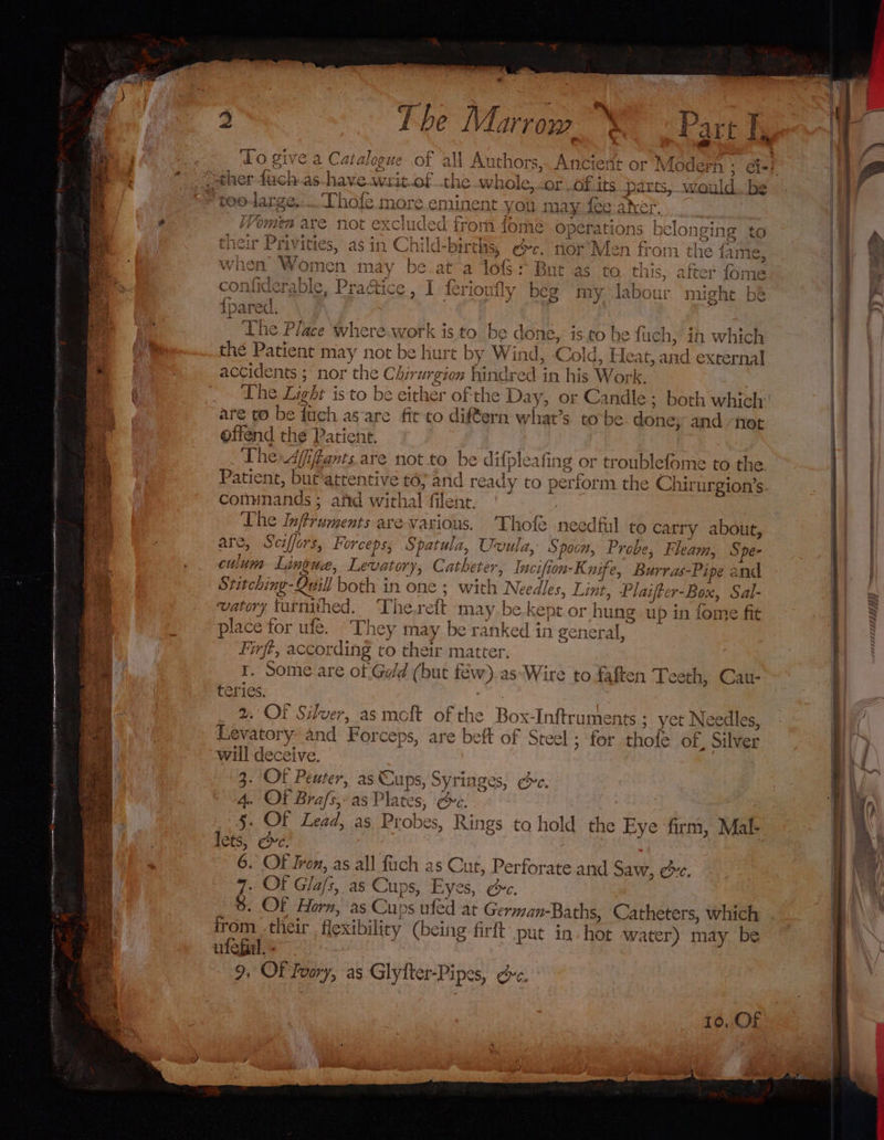 To ea € a Catalo by ley Tie ra ru the iar” Or...Of its parts, would. be linent you may fee aber. from fome operations belongin; their Pavities as in in Child-birehs Oe. nor Men from the {2 when Women may be.at a A : oy ee shay ey eaves VWYomen are not excl 1c ae &gt; But as to this, after fome Pu. ol | Of 7 {er} be 1 NHN ersaKhiea Pq jrtng ra 7 C7 WWisiaher a @ qi SAL clei, Py; AaActic’ 3 i iS Cri y beg my la SiS, sur might De iparec The Place where work is to be di ones ds to he fuch, ih which thé Patient may not be hurt by Wind, Co! oid, Heat, and external actidents ;\ nor the Chirurgion hind red in hi is Work. The Light isto be either of the Day, or Candle; both which are to be fuch as-are fit to diftern what’s. tobe. done; and “not offend thé Patient. The Afifiants are not to be difpleafing or troublefome to the Patient, but attentive iS and ready to perform the Chirurgion’s comnands ; afd withal filent. The Inftruments a = auiies Thofe needful to carry about, are, Seilee, horcep Qo Sparel a, Ux vula, Spoon, Probe, Fleam, Spe- culum Li incu, Lae, Cath eter, In cifloms Knife, peel as-Pipe and Stitching- Quill both in one 5 with wee des, Lint, Plaifte r-Box, Sal- vatory turnithed. The.reft may. be ke ept or hung up in fome fit place for ufe. “They may be ranked in general, Firft, according co th ve matter. I. Some are ot Geld (but few v) as*Wire to faften Teeth, Cau- te ries. 2. OF Silver, as moft of the Levatory: a will deceive. 3. OF Peuter, as ee Syringes, ec. A. Of Brafs,: as Plate , Oe. 5. OF Lead, as Probes, Rings le CS, CMe. 6. OF Irom, as all fuch as Cut, Perforate and Saw, ec. “7. Of Glaf’, as Cups, Eyes, @e. %. OF Horn, ‘as Cups ufed at German-Baths, Catheters, which irom their flexibility (being firft put in hot water) may be ufeGal. - 9, OF Ivory, as Glyfter-Pipes, ¢ &gt; Box-Inftruments ; yet Needles ind Forceps, are be ft of Steel ; for thofe of, Silver to hold the Eye firm, Mal-