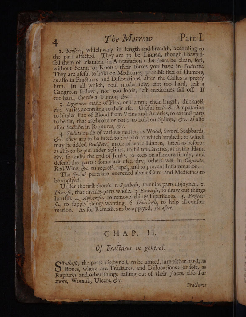 2. Roulers, which vary in length and breadth, according to the part affected. They are to be Linnen, though I have u- fad them of Flannen in Amputation: let them be. clean, foft, without Seams or Knots; their forms you have itt Scultetus, They are ufeful to hold on Medicines, prohibit flux of Humors, as allo in FraGures and Diflocations, after the Callus is pretty frm. In all which, roul moderately, not too. hard, left a Gangreen follow ; nor too loofe, left medicines fall off If too hard, there’s a Tumor, ee. : 9. Ligatures made of Flax, or Hemp; their length, thicknels, gc. Varics.according to their ute. Uleful in VY. S. Amputation to hinder: flux of Blood from Veins and Arteries, to extend parts to be fet; that are broke or out; to hold on Splints, ec. as alfo after Se@ion in Ruptures, &amp;e. 4. Splints made of various matter, as Wood, Sword-Scabbards, gc. they are to be fitted to the part to which applied ; to which may be added Boulfters, made of worn Linnen, fitted as before; as atfo to be put-under Splints, to Hl up Cavities, as inthe Ham, ec. founder the end of Junks, to keep on all more firmly,. and defend the parts: fome are ufed, dry, others: wet in Oxycrate, Red-Wine, ec. to reprefs, repel, and to prevent Inflammation. The /pecial parts are exercifed about Cure and Medicines to be applyed. Under the firft there’s 1. Synthefis, to unite parts.disjoyned. 2. Diarefis, that divides.part whole. 3: Exerefts, to draw out things hurtful. 4.. Aphaerefis, to remove things {uperfluous. 5. Profthe- fis, to fupply. things wanting. 6. Diorrbofts, to help ill contor- mation. As for Remedies to be applyed, fee after. C H A P. k I, Of Fraétures in general. Ynthefis, the parts disjoyned, to be united, are either hard, as Bones, where are Fraétures, and Diflocations; or fott,, as Ruptures. and other things falling out of their placcs, alfo Tus mors, Wounds, Ulcers, &amp;e. Fraures