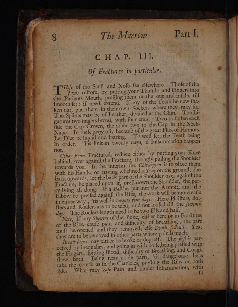 The Marrow CHAP. III. Of Frattures in particular. “wre of the Scull and Nofe. fee elfewhere. . Thofe of the Faws veftore, by putting your Thumbs and-Fingers into the Patients Mouth, prefling them on the out. and infide, till Gnooth fet : if need, extend. If any of the Teeth be new fha- ken out, put them in their own Sockets where they may fix. The Splints may be of Leather, divided atthe Chin. . The Li- gatures two fingers broad, with four ends. - Two to faften each fide the Cap Crown, the other two to the Cap in the Neck- Nape. In thefe purge oft, becaufe of the great Flux of Humors. Let Diet be liquid and fparing. . “Tis well fer, the Teeth being “7 order. “Lis Knit in twenty days, if Inflammation happen not. €Collar-Bones Fraaured, reduce either by putting your Knee behind, over againft the Fracture, {trongly pulling the Shoulder towards you. Inthe interim, the Chirurgion is to place them swith his Hands, or having whelmed a Zray on the ground, the back upwards, let the back part of the Shoulder over againft the Fracture, be placed upon it, prefs down the Shoulder, the. par- ty lying all along. Ifa Ball be put into the Armpit, and the Elbow be prefied againft the Ribs, the.work will be more eafie in either way ; “tis well in twenty four days. Here Plaifters, Bol- fters and Roulers are to be ufed, and not loofed till the fewenth day. ‘The Roulers length need to be two Ells and half. Note, If any Shivers of the Bone, either here or in Fractures of the Ribs, caufe pain and difficulty of breathing ; the part muft be opened and.they removed, elfe Death follows. Yea; they are to be removed in other parts. where pain is much. Breaft-bones may either be broke or depreft. The firf is per-. ceived by inequality, and going in with noife,being preiled with: che Fingers; {pitting Blood, difficulry of Breathing, and Cough fhew both. Being near noble parts, ris dangerous; here take the courfe as in the Clavicles, prefling the Ribs on both fides. What may eafe Pain and ‘hinder Inflammation, with fit