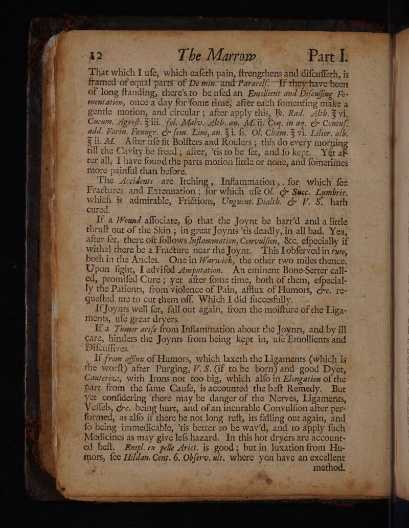 That which I ufe, which eaféth pain, ftrengthens and difeuffeth, is framed of equal parts’ of De min-and Paracel: Tf they-have been of long ftanding, there’sto be ufed an Emollient and Difcufing Fo- mentation, once a day forfome time, after each fomenting make a Cucum. Agreft. 511i. fol. Malu. Alth. am. Mii. Coq. in aq. Ce Contuf. add. Farin, Fenugr. &amp; fem. Lint, an. 31. . OF Cham. 3 vi. Lilior. alb. 3 ii. AZ After ufe fit Bolfters and Roulers ; this do every morning till the Cavity be freed ; after, ’tisto be fet, andfo kept. Yer ak ter all; I have fourd the parts motion little or none, and fometimes more painful than before. ? Lhe Accidents are. Ieching , Inflammation,. for which fee Fractures and Extenuation ; for which ufe Ol. ¢ Succ. Lumbric. which is admirable, FriGtions, Unguent. Dialth. g V. S. hath cured. | If a Wound affociate, {0 that the Joynt be barr’d and a little thruft out of the Skin ; in-great Joynts’tis deadly, in all bad. Yea; after fet, there oft follows Inflammation, Convulfion, Bc. efpecially if withal there be a Fra@ture near the Joynt. ‘This lobferved in tayo, both in the Ancles. Onein Warwick, the other two miles thence. Upon fight, Ladviled Amputation. An eminent Bone-Setter call- ed, promifed Cure ; yet after fome time, both of them, efpecial- ly the Patients, from Violence of Pain, affux of Humors, ¢&amp;c. re- quefted me to cut them-off. Which I did fuccesfully. _ dfJoyars well fer, fall out again, from the moifture of the Liga- ments, ule great dryers. {fa Tumor arife from Inflammation about the Joynts, and by ill care, hinders the Joynts from being kept in, ufe Emollients and Difcuffives, It from affux of Humors, which laxeth the Ligaments (which is the worft) after Purging, V.S. (if to be born) and good Dyet, Cauterizz, with Irons not too-big, which alfo in Elongation of the part from the fame Caufe, is accounted the beft Remedy. But yet confidering there may be danger of the Nerves, Ligaments, Vellels, dc. being hurt, and of an incurable Convulfion after per- formed, as alfo if there be not long reft, its falling out again, and {o being immedicable, ’tis better to be wav’d, and to apply fiach Medicines as may give lefs hazard. In this hot dryers are account- ed belt, Evzpl. ex pelle Ariet. is good; but in luxation from Hu- mors, tee Hildan. Cent. 6, Obferv. wit. where you have an 9 method. _methcegerrti- oscil thaan anette inner ttt eestor seein inmnteslialitaingl Ming Oe WE SO