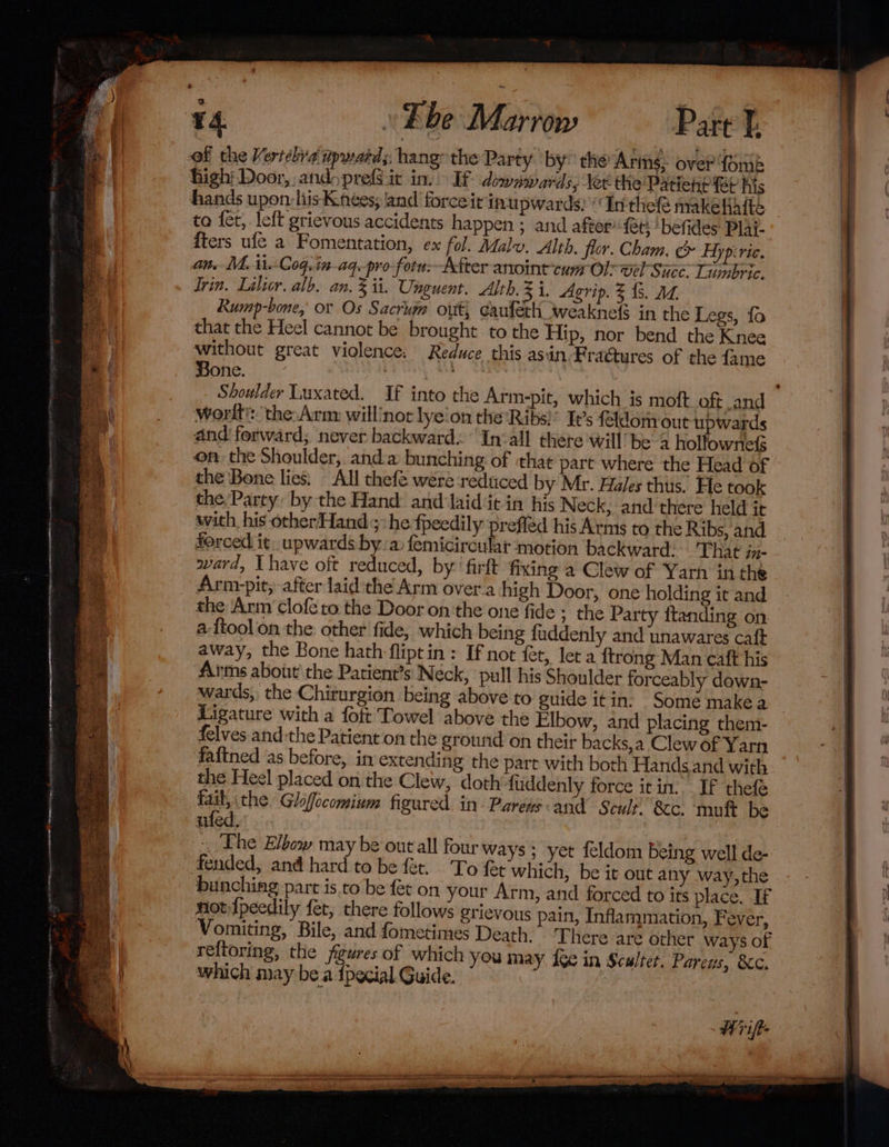 of the Vertebya tpward; hang the Party by° che Aris: over forik high Door, andoprefSit inv If dowywarz sy lee the PatiehP Et Kis to fet, left grievous accidents happen ; and after fet; ‘befides: Plai- iters ufe a Fomentation, ex fol. Malu. Alth. flor. Cham, &amp; Hypiric. an. M. ii. Coq,in-aq.pro-fotu--After anoint cum Ol: wel Since. Liunbric. Trin. Lilier. alb, an. 3 ii. Unguent. Alth.3 i. Agrip. 3 &amp;. Md. Rump-bone, or Os Sacrum out, eaufeth weaknels in the Legs, fo that the Heel cannot be brought to the Hip, nor bend the Knee without great violence. Reduce this asin Fraétures of the {ame Bone. | Shoulder Luxated. If into the Arm-pit, which is moft oft and worlt?:. the: Arm: willinot lye'on the ‘Ribs!’ It’s feldom out upwards and'ferward; never backward. ‘In&lt;all thete will be 4 holfownefs on, the Shoulder, and:@ bunching of that part where the Head of the Bone lies. All thefe were reduced by Mr. Hales thus. He took the, Party: by the Hand and Jaid‘it in his Neck, and there held it with his otherHand ;:he fpeedily prefiéd his Arms to the Ribs, and forced it. upwards bya femicircular ‘motion backward. That in- ward, Ihave oft reduced, by ‘firft fixing a Clew of Yarn inthe Arnr-pit, after laid:the Arm over.a high Door, one holding it and the Arm clofe to the Door on the one fide ; the Party ttanding on a {tool on the other fide, which being fuddenly and unawares caft away, the Bone hath fliptin: If not fet, let a {trong Man caft his Arms about’ the Patient’s Neck, pull his Shoulder forceably down- wards, the Chiturgion being above to guide itin. Somé makea Ligature with a foft Towel above the Elbow, and placing them- felves andthe Patient on the ground on their backs,a Clew of Yarn fattned as before, in extending the part with both Hands. and with the Heel placed on the Clew, doth fuddenly force it in. If thefe res the. Glofocomium figured. in Parens and Scult. &amp;c. mut be vied)’. The Elbow may be out all four ways; yet feldom being well de- fended, and hard to be fet. ‘To fet which, be it out any way,the bunching part is. to be fet on your Arm, and forced to its place. If notIpeedily fet, there follows grievous pain, Inflammation, Fever, Vomiting, Bile, and fometimes Death. ‘There are other ways of reftoring, the figures of which you may i¢e in Sculter. Pareus, &amp;c. which may bea {pecial Guide. |