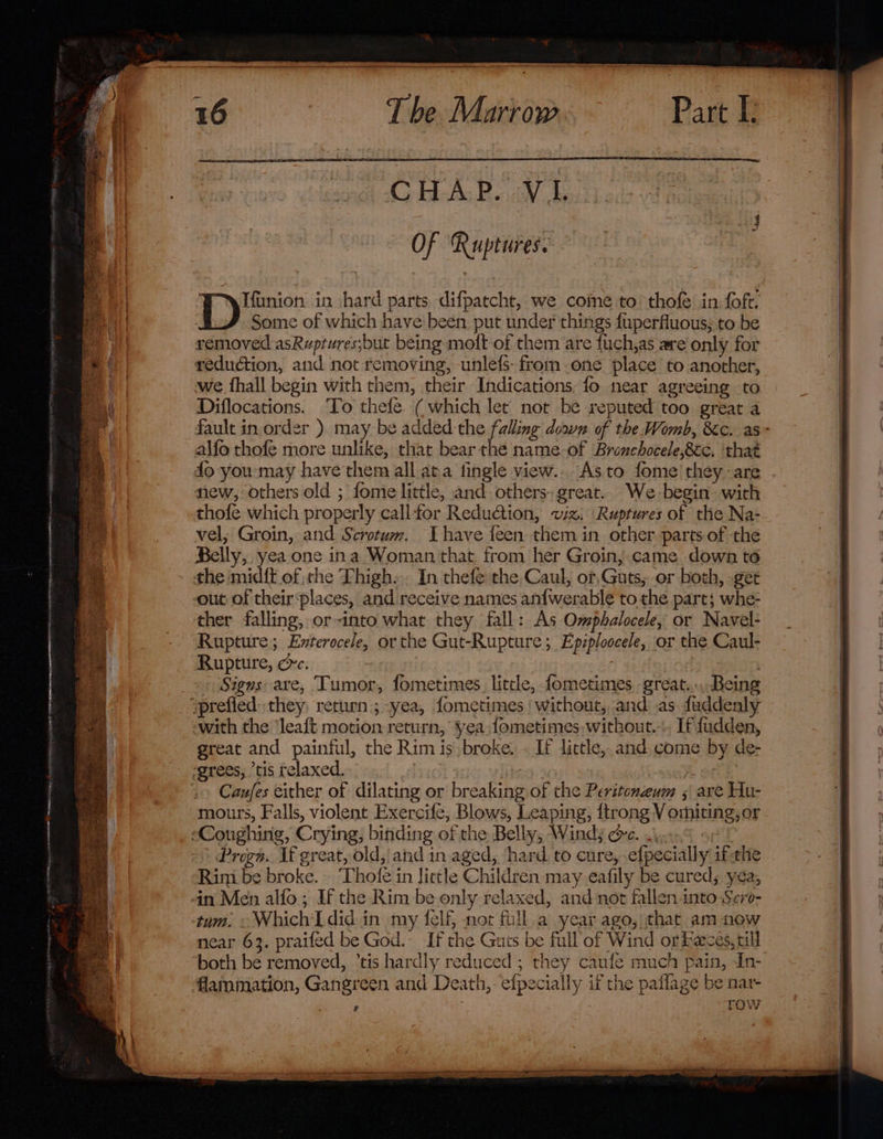 CHAP. -V I. OF Ruptures. ye in hard parts difpatcht, we come to’ thofe in foft. Some of which have been put under things fuperfluous; to be removed asRuptures;but being moft of them are fuch,as are only for reduction, and not removing, unlefs- from one place to another, we fhall begin with them, their Indications. fo near agreeing to Diflocations. ‘To thefe ( which let not be reputed too great a alfo thofe more unlike, that bear the name-of Bronchocele,8cc, that fo you:may have'them all ata fingle view... As to fome'they~are new, others old ; fomie little, and others: great. We-begin: with thofe which properly call-for Reduction, wz. Ruptures of the Na- vel, Groin, and Scrotum. Ihave feen them in other parts of the Belly, yea one ina Woman that from her Groin, came down to the mid{t of the Thigh». In thefe the,Caul, or, Guts, or both, get out of their places, and receive names an{werable to the part; whe- ther falling, or-into what they fall: As Omphalocele, or Navel- Rupture; Enterocele, or the Gut-Rupture; Epiploocele, or the Caul- Rupture, cc. . » Signs: are, Tumor, fometimes. little, fometimes great... Being ‘prefied they, return; -yea, {ometimes ' without, and as duddenly -with the ‘leaft motion return, yea fometimes, without... If fudden, great and painful, the Rim is,broke. - If little, and come by de- ‘grees, ’tis relaxed. | | | Caufes either of dilating or breaking of the Peritoneum 5 are Hu- mours, Falls, violent Exercife, Blows, Leaping, {trong V omiting,or ‘Coughing, Crying, binding of the Belly, Windy oe. Progn. If great, old, and in aged, hard to cure,-efpecially ifthe Rim be broke. ‘Thofe in lictle Children may eafily be cured; yea, in Men alfo ; If the Rim be only relaxed, and not fallen into Sero- tum. « Which'Ldid in my {elf not full.a year ago, that am now near 63. praifed be God. If the Guts be full of Wind or Feces, till both be removed, ’tis hardly reduced ; they caufe much pain, In- flammation, Gangreen and Death, efpecially if the paflage be nar- ; row